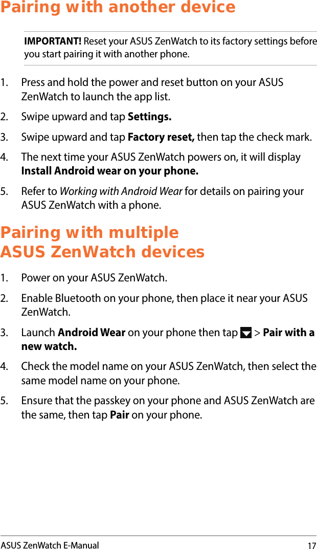 17ASUS ZenWatch E-ManualPairing with another deviceIMPORTANT! Reset your ASUS ZenWatch to its factory settings before you start pairing it with another phone. 1.  Press and hold the power and reset button on your ASUS ZenWatch to launch the app list.2.  Swipe upward and tap Settings.3.  Swipe upward and tap Factory reset, then tap the check mark. 4.  The next time your ASUS ZenWatch powers on, it will display Install Android wear on your phone. 5.  Refer to Working with Android Wear for details on pairing your ASUS ZenWatch with a phone.Pairing with multiple  ASUS ZenWatch devices1.  Power on your ASUS ZenWatch.2.  Enable Bluetooth on your phone, then place it near your ASUS ZenWatch. 3. Launch Android Wear on your phone then tap   &gt; Pair with a new watch.4.  Check the model name on your ASUS ZenWatch, then select the same model name on your phone.5.  Ensure that the passkey on your phone and ASUS ZenWatch are the same, then tap Pair on your phone.