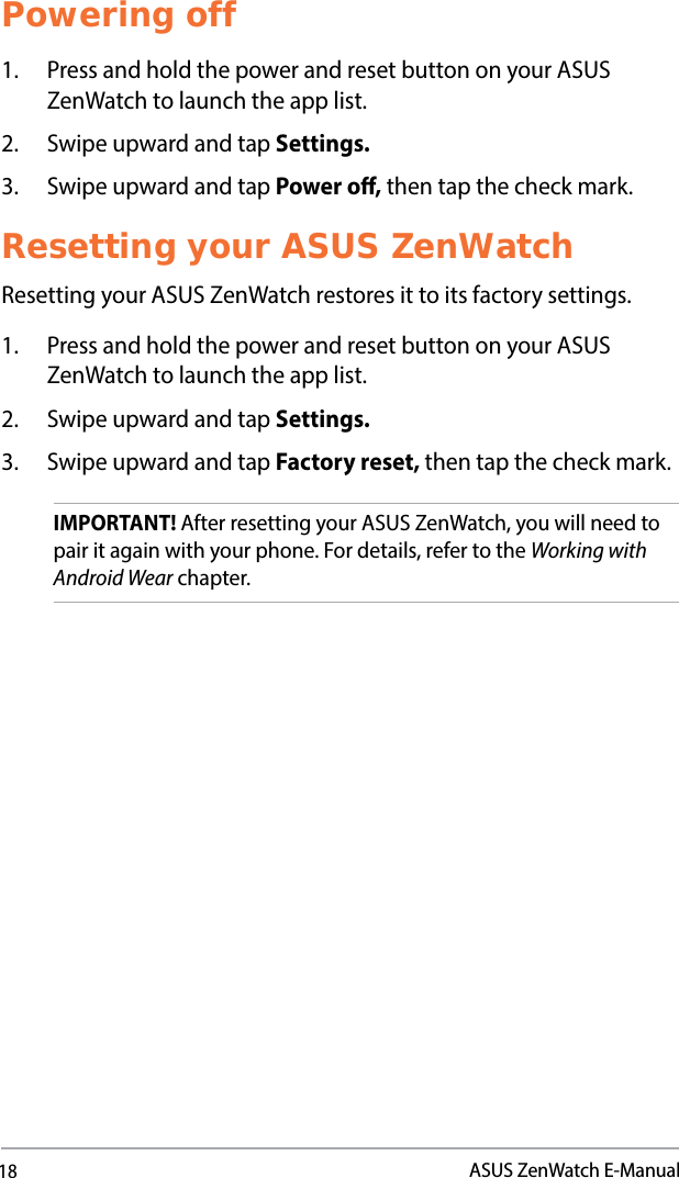 18ASUS ZenWatch E-ManualPowering off1.  Press and hold the power and reset button on your ASUS ZenWatch to launch the app list.2.  Swipe upward and tap Settings.3.  Swipe upward and tap Power o, then tap the check mark. Resetting your ASUS ZenWatchResetting your ASUS ZenWatch restores it to its factory settings. 1.  Press and hold the power and reset button on your ASUS ZenWatch to launch the app list.2.  Swipe upward and tap Settings.3.  Swipe upward and tap Factory reset, then tap the check mark.IMPORTANT! After resetting your ASUS ZenWatch, you will need to pair it again with your phone. For details, refer to the Working with Android Wear chapter.