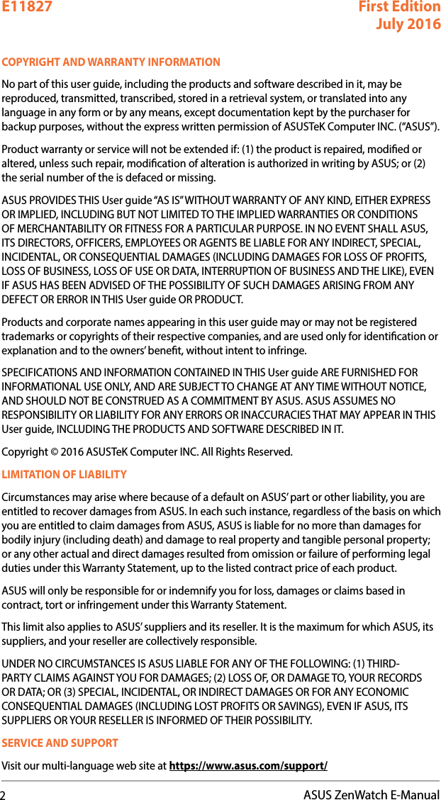 2ASUS ZenWatch E-ManualCOPYRIGHT AND WARRANTY INFORMATIONNo part of this user guide, including the products and software described in it, may be reproduced, transmitted, transcribed, stored in a retrieval system, or translated into any language in any form or by any means, except documentation kept by the purchaser for backup purposes, without the express written permission of ASUSTeK Computer INC. (“ASUS”).Product warranty or service will not be extended if: (1) the product is repaired, modied or altered, unless such repair, modication of alteration is authorized in writing by ASUS; or (2) the serial number of the is defaced or missing.ASUS PROVIDES THIS User guide “AS IS” WITHOUT WARRANTY OF ANY KIND, EITHER EXPRESS OR IMPLIED, INCLUDING BUT NOT LIMITED TO THE IMPLIED WARRANTIES OR CONDITIONS OF MERCHANTABILITY OR FITNESS FOR A PARTICULAR PURPOSE. IN NO EVENT SHALL ASUS, ITS DIRECTORS, OFFICERS, EMPLOYEES OR AGENTS BE LIABLE FOR ANY INDIRECT, SPECIAL, INCIDENTAL, OR CONSEQUENTIAL DAMAGES (INCLUDING DAMAGES FOR LOSS OF PROFITS, LOSS OF BUSINESS, LOSS OF USE OR DATA, INTERRUPTION OF BUSINESS AND THE LIKE), EVEN IF ASUS HAS BEEN ADVISED OF THE POSSIBILITY OF SUCH DAMAGES ARISING FROM ANY DEFECT OR ERROR IN THIS User guide OR PRODUCT.Products and corporate names appearing in this user guide may or may not be registered trademarks or copyrights of their respective companies, and are used only for identication or explanation and to the owners’ benet, without intent to infringe.SPECIFICATIONS AND INFORMATION CONTAINED IN THIS User guide ARE FURNISHED FOR INFORMATIONAL USE ONLY, AND ARE SUBJECT TO CHANGE AT ANY TIME WITHOUT NOTICE, AND SHOULD NOT BE CONSTRUED AS A COMMITMENT BY ASUS. ASUS ASSUMES NO RESPONSIBILITY OR LIABILITY FOR ANY ERRORS OR INACCURACIES THAT MAY APPEAR IN THIS User guide, INCLUDING THE PRODUCTS AND SOFTWARE DESCRIBED IN IT.Copyright © 2016 ASUSTeK Computer INC. All Rights Reserved.LIMITATION OF LIABILITYCircumstances may arise where because of a default on ASUS’ part or other liability, you are entitled to recover damages from ASUS. In each such instance, regardless of the basis on which you are entitled to claim damages from ASUS, ASUS is liable for no more than damages for bodily injury (including death) and damage to real property and tangible personal property; or any other actual and direct damages resulted from omission or failure of performing legal duties under this Warranty Statement, up to the listed contract price of each product.ASUS will only be responsible for or indemnify you for loss, damages or claims based in contract, tort or infringement under this Warranty Statement.This limit also applies to ASUS’ suppliers and its reseller. It is the maximum for which ASUS, its suppliers, and your reseller are collectively responsible.UNDER NO CIRCUMSTANCES IS ASUS LIABLE FOR ANY OF THE FOLLOWING: (1) THIRD-PARTY CLAIMS AGAINST YOU FOR DAMAGES; (2) LOSS OF, OR DAMAGE TO, YOUR RECORDS OR DATA; OR (3) SPECIAL, INCIDENTAL, OR INDIRECT DAMAGES OR FOR ANY ECONOMIC CONSEQUENTIAL DAMAGES (INCLUDING LOST PROFITS OR SAVINGS), EVEN IF ASUS, ITS SUPPLIERS OR YOUR RESELLER IS INFORMED OF THEIR POSSIBILITY.SERVICE AND SUPPORTVisit our multi-language web site at https://www.asus.com/support/E11827 First Edition July 2016