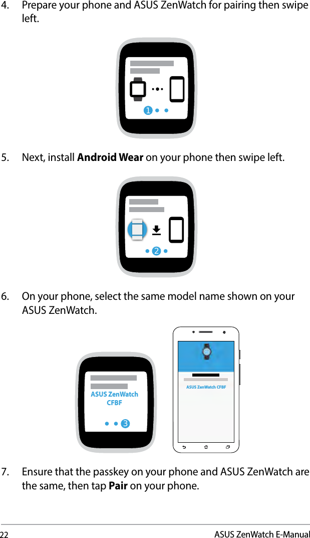 22ASUS ZenWatch E-Manual4.  Prepare your phone and ASUS ZenWatch for pairing then swipe left.15.  Next, install Android Wear on your phone then swipe left.26.  On your phone, select the same model name shown on your ASUS ZenWatch.3ASUS ZenWatch CFBF    ASUS ZenWatch CFBF7.  Ensure that the passkey on your phone and ASUS ZenWatch are the same, then tap Pair on your phone.