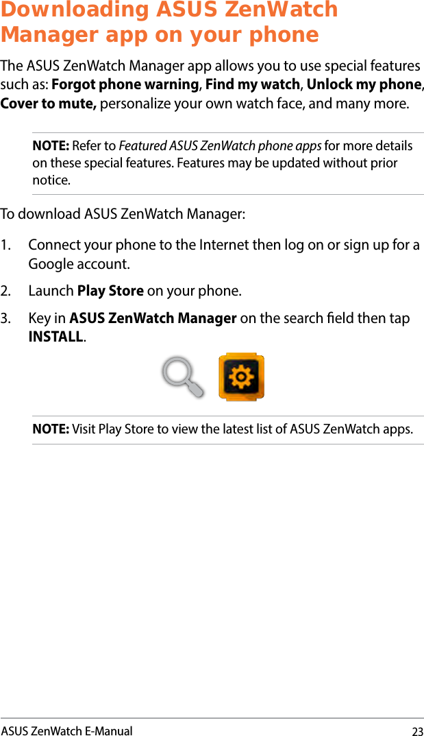 23ASUS ZenWatch E-ManualDownloading ASUS ZenWatch Manager app on your phoneThe ASUS ZenWatch Manager app allows you to use special features such as: Forgot phone warning, Find my watch, Unlock my phone, Cover to mute, personalize your own watch face, and many more.NOTE: Refer to Featured ASUS ZenWatch phone apps for more details on these special features. Features may be updated without prior notice.To download ASUS ZenWatch Manager:1.  Connect your phone to the Internet then log on or sign up for a Google account.2. Launch Play Store on your phone.3.  Key in ASUS ZenWatch Manager on the search eld then tap INSTALL.   NOTE: Visit Play Store to view the latest list of ASUS ZenWatch apps.
