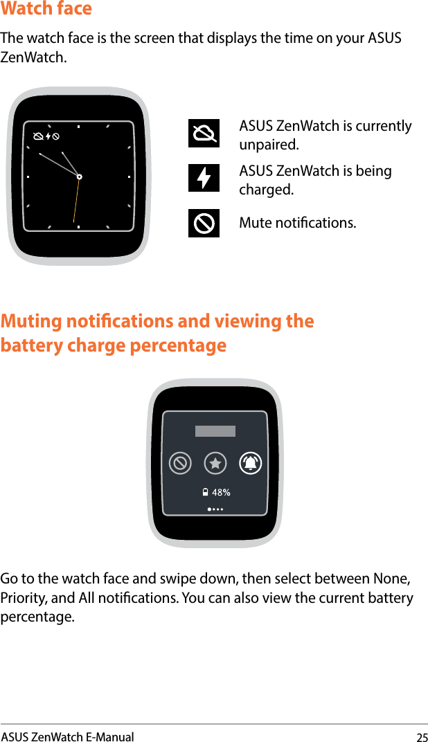 25ASUS ZenWatch E-ManualWatch faceThe watch face is the screen that displays the time on your ASUS ZenWatch.ASUS ZenWatch is currently unpaired.ASUS ZenWatch is being charged.Mute notications.Muting notications and viewing the  battery charge percentageGo to the watch face and swipe down, then select between None, Priority, and All notications. You can also view the current battery percentage.