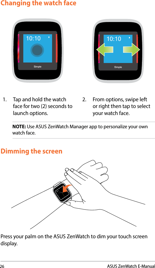 26ASUS ZenWatch E-ManualChanging the watch faceNOTE: Use ASUS ZenWatch Manager app to personalize your own watch face.1.  Tap and hold the watch face for two (2) seconds to launch options. 2. From options, swipe left or right then tap to select your watch face.Dimming the screenPress your palm on the ASUS ZenWatch to dim your touch screen display.