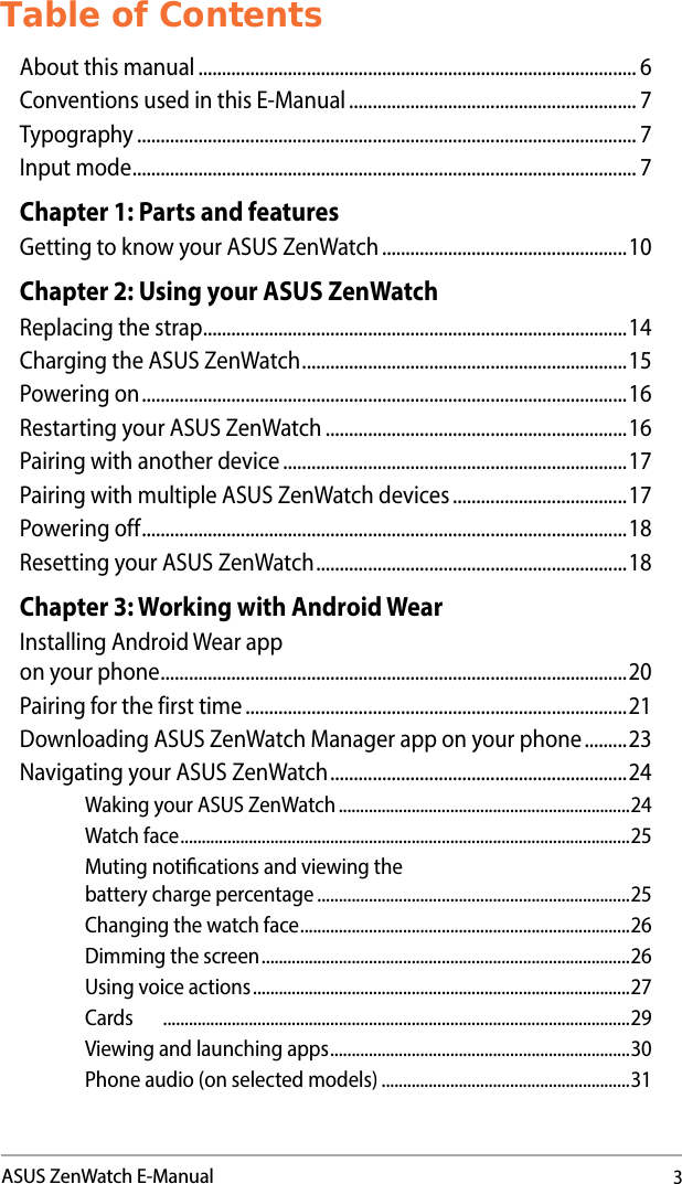 3ASUS ZenWatch E-ManualTable of ContentsAbout this manual ............................................................................................. 6Conventions used in this E-Manual ............................................................. 7Typography .......................................................................................................... 7Input mode ........................................................................................................... 7Chapter 1: Parts and featuresGetting to know your ASUS ZenWatch ....................................................10Chapter 2: Using your ASUS ZenWatchReplacing the strap ..........................................................................................14Charging the ASUS ZenWatch ..................................................................... 15Powering on ....................................................................................................... 16Restarting your ASUS ZenWatch ................................................................16Pairing with another device .........................................................................17Pairing with multiple ASUS ZenWatch devices .....................................17Powering off .......................................................................................................18Resetting your ASUS ZenWatch .................................................................. 18Chapter 3: Working with Android WearInstalling Android Wear app  on your phone ...................................................................................................20Pairing for the first time .................................................................................21Downloading ASUS ZenWatch Manager app on your phone .........23Navigating your ASUS ZenWatch ............................................................... 24Waking your ASUS ZenWatch ....................................................................24Watch face ......................................................................................................... 25Muting notications and viewing the  battery charge percentage .........................................................................25Changing the watch face ............................................................................. 26Dimming the screen ......................................................................................26Using voice actions ........................................................................................27Cards  .............................................................................................................29Viewing and launching apps ......................................................................30Phone audio (on selected models) ..........................................................31