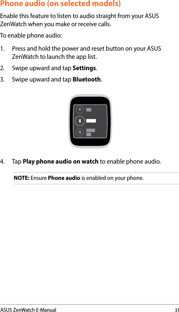 31ASUS ZenWatch E-ManualPhone audio (on selected models)Enable this feature to listen to audio straight from your ASUS ZenWatch when you make or receive calls.To enable phone audio:1.  Press and hold the power and reset button on your ASUS ZenWatch to launch the app list.2.  Swipe upward and tap Settings.3.  Swipe upward and tap Bluetooth.4. Tap Play phone audio on watch to enable phone audio.NOTE: Ensure Phone audio is enabled on your phone.
