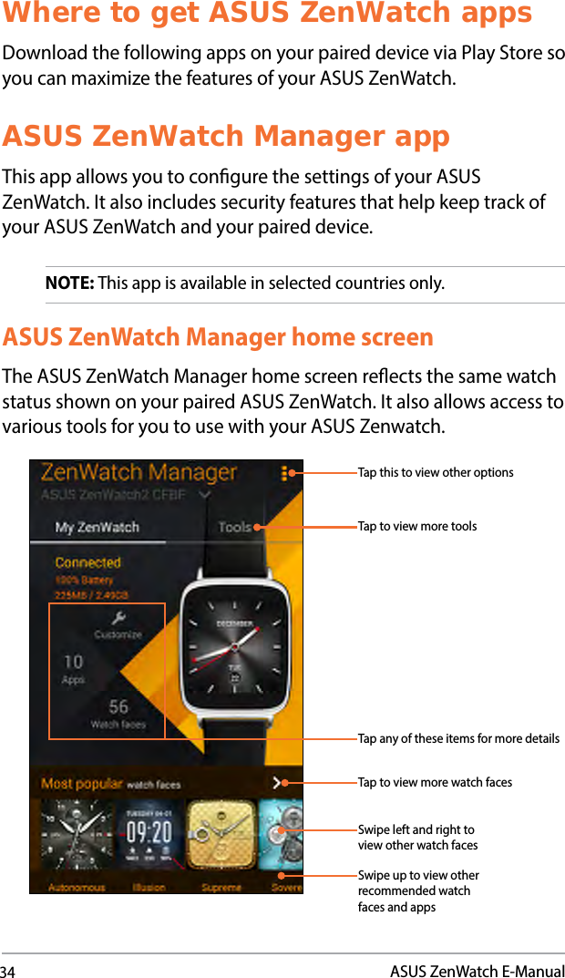 34ASUS ZenWatch E-ManualWhere to get ASUS ZenWatch appsDownload the following apps on your paired device via Play Store so you can maximize the features of your ASUS ZenWatch. ASUS ZenWatch Manager appThis app allows you to congure the settings of your ASUS ZenWatch. It also includes security features that help keep track of your ASUS ZenWatch and your paired device.NOTE: This app is available in selected countries only.ASUS ZenWatch Manager home screenThe ASUS ZenWatch Manager home screen reects the same watch status shown on your paired ASUS ZenWatch. It also allows access to various tools for you to use with your ASUS Zenwatch.Swipe up to view other recommended watch faces and appsSwipe left and right to view other watch facesTap to view more watch facesTap any of these items for more detailsTap to view more toolsTap this to view other options