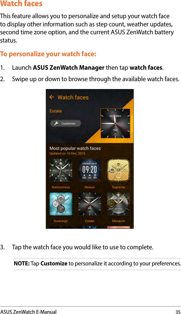 35ASUS ZenWatch E-ManualWatch facesThis feature allows you to personalize and setup your watch face to display other information such as step count, weather updates, second time zone option, and the current ASUS ZenWatch battery status. To personalize your watch face:1. Launch ASUS ZenWatch Manager then tap watch faces.2.  Swipe up or down to browse through the available watch faces.3.  Tap the watch face you would like to use to complete.NOTE: Tap Customize to personalize it according to your preferences. 