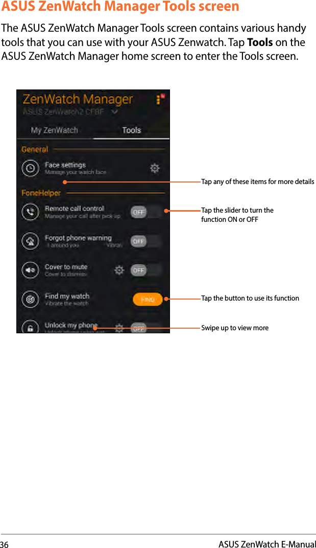 36ASUS ZenWatch E-ManualASUS ZenWatch Manager Tools screenThe ASUS ZenWatch Manager Tools screen contains various handy tools that you can use with your ASUS Zenwatch. Tap Tools on the ASUS ZenWatch Manager home screen to enter the Tools screen.Swipe up to view moreTap any of these items for more detailsTap the slider to turn the function ON or OFFTap the button to use its function