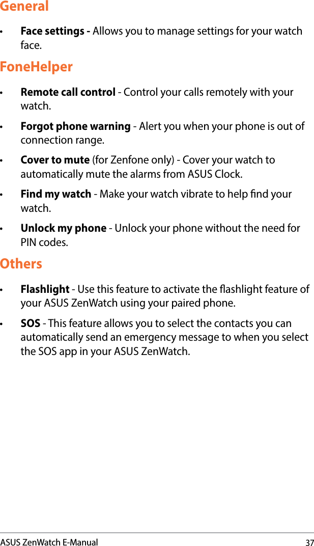 37ASUS ZenWatch E-ManualGeneral• Face settings - Allows you to manage settings for your watch face.FoneHelper• Remote call control - Control your calls remotely with your watch.• Forgot phone warning - Alert you when your phone is out of connection range.• Cover to mute (for Zenfone only) - Cover your watch to automatically mute the alarms from ASUS Clock.• Find my watch - Make your watch vibrate to help nd your watch.• Unlock my phone - Unlock your phone without the need for PIN codes.Others• Flashlight - Use this feature to activate the ashlight feature of your ASUS ZenWatch using your paired phone. • SOS - This feature allows you to select the contacts you can automatically send an emergency message to when you select the SOS app in your ASUS ZenWatch. 