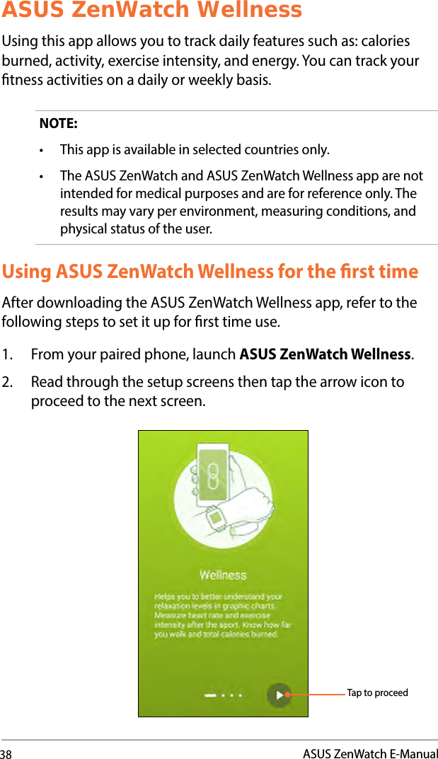38ASUS ZenWatch E-ManualASUS ZenWatch WellnessUsing this app allows you to track daily features such as: calories burned, activity, exercise intensity, and energy. You can track your tness activities on a daily or weekly basis.NOTE: • Thisappisavailableinselectedcountriesonly.• TheASUSZenWatchandASUSZenWatchWellnessapparenotintended for medical purposes and are for reference only. The results may vary per environment, measuring conditions, and physical status of the user.Using ASUS ZenWatch Wellness for the rst timeAfter downloading the ASUS ZenWatch Wellness app, refer to the following steps to set it up for rst time use.1.  From your paired phone, launch ASUS ZenWatch Wellness.2.  Read through the setup screens then tap the arrow icon to proceed to the next screen.Tap to proceed