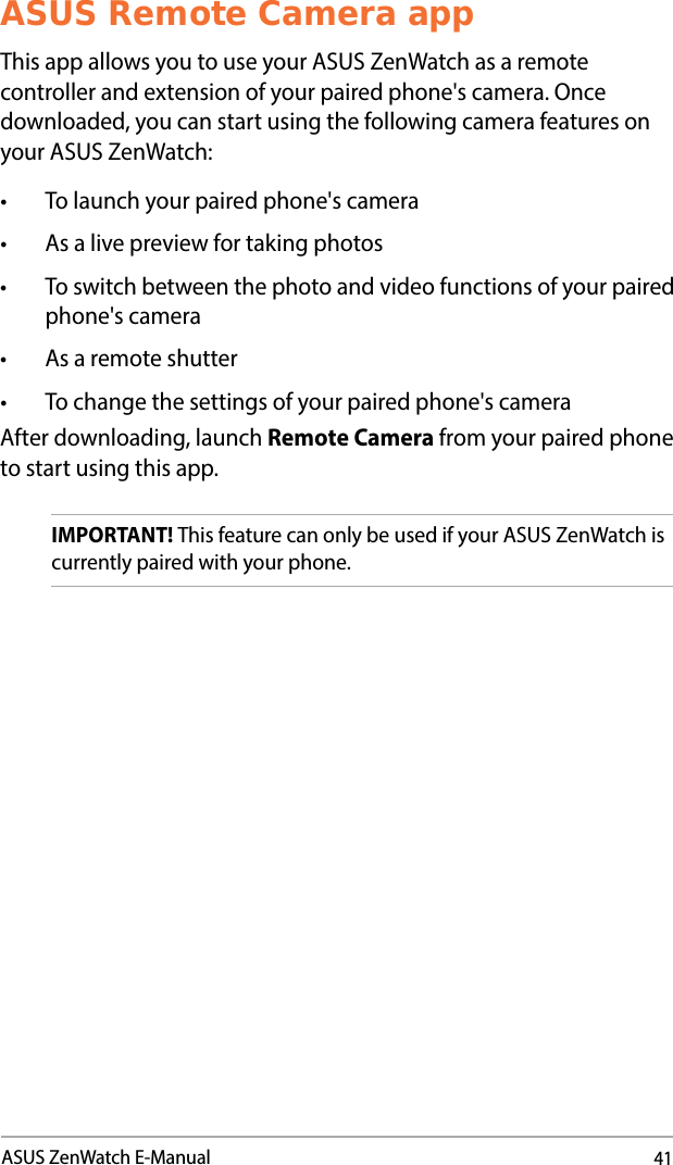 41ASUS ZenWatch E-ManualASUS Remote Camera appThis app allows you to use your ASUS ZenWatch as a remote controller and extension of your paired phone&apos;s camera. Once downloaded, you can start using the following camera features on your ASUS ZenWatch:• Tolaunchyourpairedphone&apos;scamera• Asalivepreviewfortakingphotos• Toswitchbetweenthephotoandvideofunctionsofyourpairedphone&apos;s camera• Asaremoteshutter• Tochangethesettingsofyourpairedphone&apos;scameraAfter downloading, launch Remote Camera from your paired phone to start using this app.IMPORTANT! This feature can only be used if your ASUS ZenWatch is currently paired with your phone.