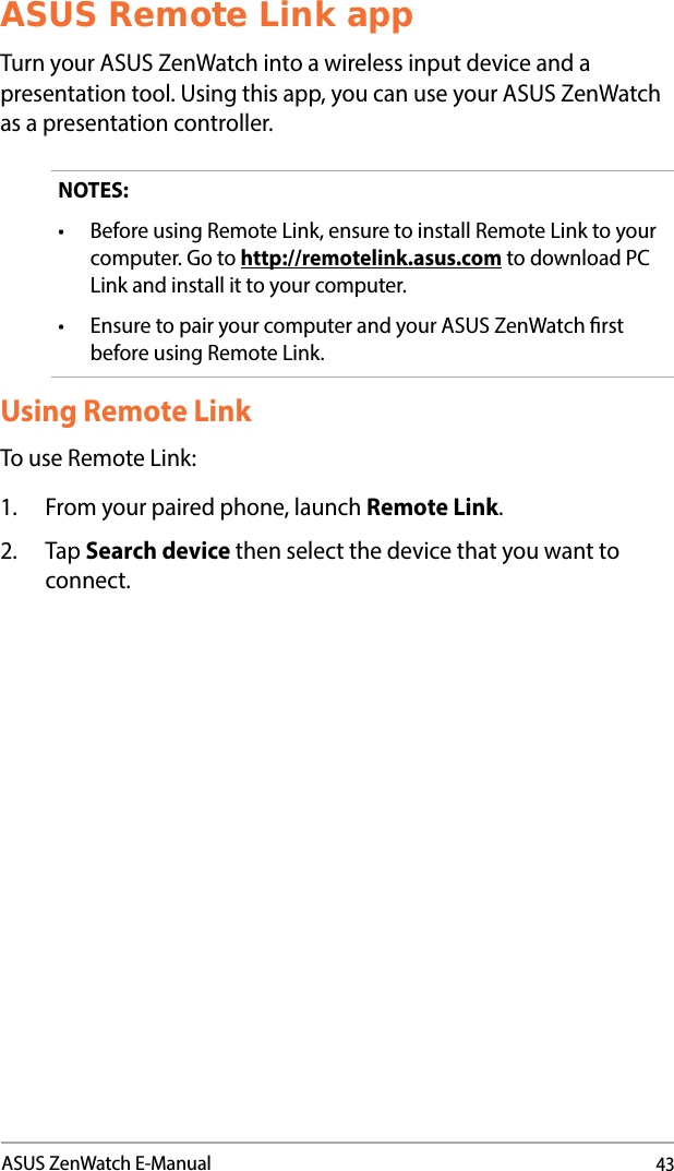 43ASUS ZenWatch E-ManualASUS Remote Link appTurn your ASUS ZenWatch into a wireless input device and a presentation tool. Using this app, you can use your ASUS ZenWatch as a presentation controller.NOTES:• BeforeusingRemoteLink,ensuretoinstallRemoteLinktoyourcomputer. Go to http://remotelink.asus.com to download PC Link and install it to your computer.• EnsuretopairyourcomputerandyourASUSZenWatchrstbefore using Remote Link.Using Remote LinkTo use Remote Link:1.  From your paired phone, launch Remote Link.2. Tap Search device then select the device that you want to connect. 