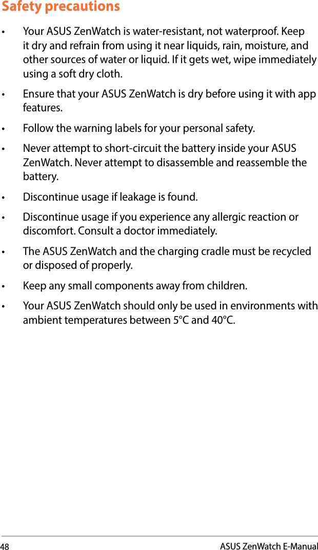48ASUS ZenWatch E-ManualSafety precautions• YourASUSZenWatchiswater-resistant,notwaterproof.Keepitdryandrefrainfromusingitnearliquids,rain,moisture,andothersourcesofwaterorliquid.Ifitgetswet,wipeimmediatelyusing a soft dry cloth.• EnsurethatyourASUSZenWatchisdrybeforeusingitwithappfeatures. • Followthewarninglabelsforyourpersonalsafety.• Neverattempttoshort-circuitthebatteryinsideyourASUSZenWatch. Never attempt to disassemble and reassemble the battery.• Discontinueusageifleakageisfound.• Discontinueusageifyouexperienceanyallergicreactionordiscomfort. Consult a doctor immediately.• TheASUSZenWatchandthechargingcradlemustberecycledor disposed of properly.• Keepanysmallcomponentsawayfromchildren.• YourASUSZenWatchshouldonlybeusedinenvironmentswithambient temperatures between 5°C and 40°C.