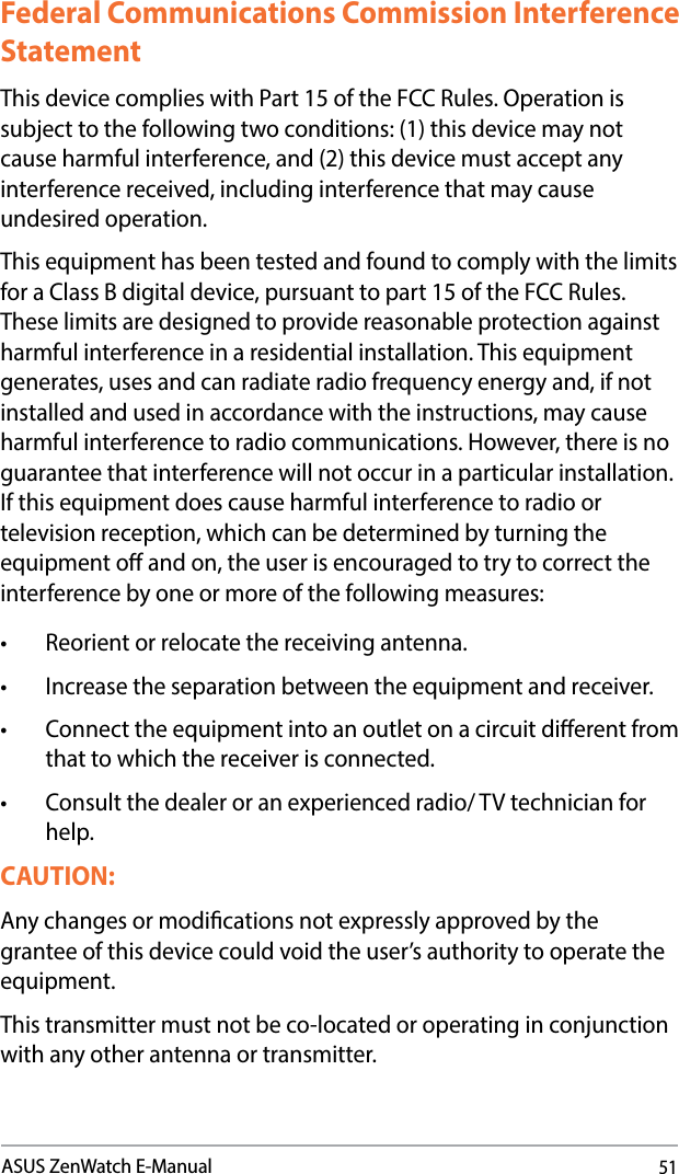51ASUS ZenWatch E-ManualFederal Communications Commission Interference StatementThis device complies with Part 15 of the FCC Rules. Operation is subject to the following two conditions: (1) this device may not cause harmful interference, and (2) this device must accept any interference received, including interference that may cause undesired operation.Thisequipmenthasbeentestedandfoundtocomplywiththelimitsfor a Class B digital device, pursuant to part 15 of the FCC Rules. These limits are designed to provide reasonable protection against harmfulinterferenceinaresidentialinstallation.Thisequipmentgenerates,usesandcanradiateradiofrequencyenergyand,ifnotinstalled and used in accordance with the instructions, may cause harmful interference to radio communications. However, there is no guarantee that interference will not occur in a particular installation. Ifthisequipmentdoescauseharmfulinterferencetoradioortelevision reception, which can be determined by turning the equipmentoandon,theuserisencouragedtotrytocorrecttheinterference by one or more of the following measures:• Reorientorrelocatethereceivingantenna.• Increasetheseparationbetweentheequipmentandreceiver.• Connecttheequipmentintoanoutletonacircuitdierentfromthat to which the receiver is connected.• Consultthedealeroranexperiencedradio/TVtechnicianforhelp.CAUTION: Any changes or modications not expressly approved by the grantee of this device could void the user’s authority to operate the equipment.This transmitter must not be co-located or operating in conjunction with any other antenna or transmitter. 