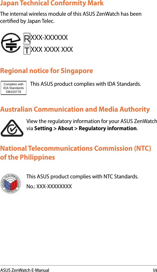 59ASUS ZenWatch E-ManualAustralian Communication and Media AuthorityView the regulatory information for your ASUS ZenWatch via Setting &gt; About &gt; Regulatory information.National Telecommunications Commission (NTC) of the PhilippinesThis ASUS product complies with NTC Standards.No.: XXX-XXXXXXXXJapan Technical Conformity MarkThe internal wireless module of this ASUS ZenWatch has been certied by Japan Telec.Regional notice for SingaporeThis ASUS product complies with IDA Standards.Complies with IDA StandardsDB103778 XXX-XXXXXXXXX XXXX XXX
