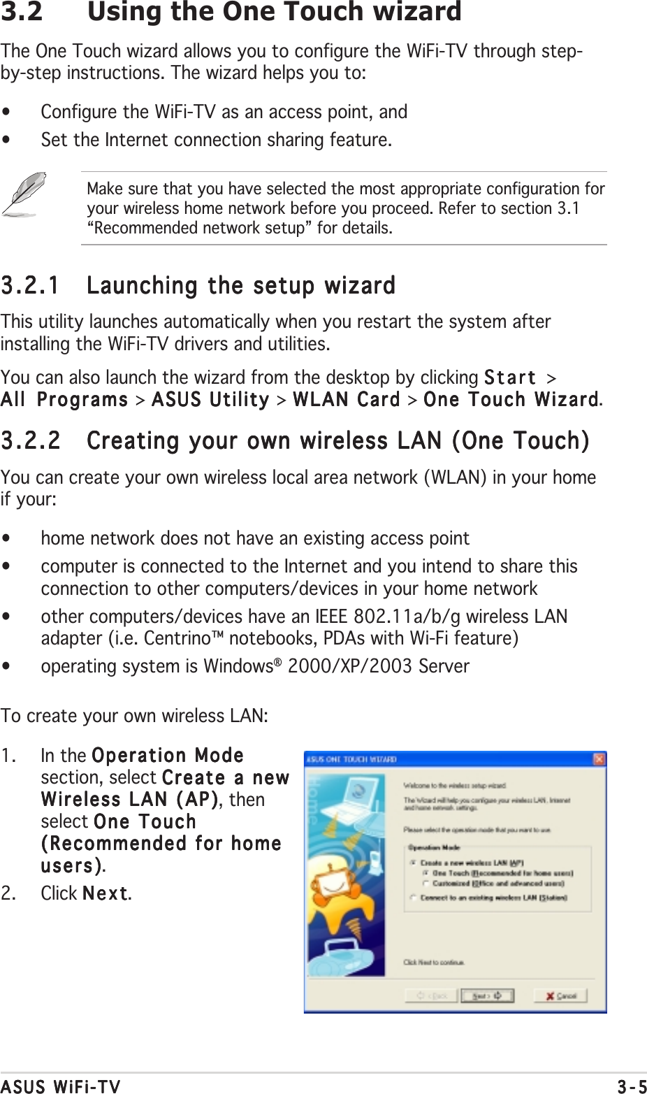 ASUS WiFi-TVASUS WiFi-TVASUS WiFi-TVASUS WiFi-TVASUS WiFi-TV 3-53-53-53-53-53.2 Using the One Touch wizardThe One Touch wizard allows you to configure the WiFi-TV through step-by-step instructions. The wizard helps you to:•Configure the WiFi-TV as an access point, and•Set the Internet connection sharing feature.Make sure that you have selected the most appropriate configuration foryour wireless home network before you proceed. Refer to section 3.1“Recommended network setup” for details.3.2.13.2.13.2.13.2.13.2.1 Launching the setup wizardLaunching the setup wizardLaunching the setup wizardLaunching the setup wizardLaunching the setup wizardThis utility launches automatically when you restart the system afterinstalling the WiFi-TV drivers and utilities.You can also launch the wizard from the desktop by clicking StartStartStartStartStart &gt;All Programs All Programs All Programs All Programs All Programs &gt; ASUS Utility ASUS Utility ASUS Utility ASUS Utility ASUS Utility &gt; WLAN Card WLAN Card WLAN Card WLAN Card WLAN Card &gt; One Touch WizardOne Touch WizardOne Touch WizardOne Touch WizardOne Touch Wizard.3.2.23.2.23.2.23.2.23.2.2 Creating your own wireless LAN (One Touch)Creating your own wireless LAN (One Touch)Creating your own wireless LAN (One Touch)Creating your own wireless LAN (One Touch)Creating your own wireless LAN (One Touch)You can create your own wireless local area network (WLAN) in your homeif your:•home network does not have an existing access point•computer is connected to the Internet and you intend to share thisconnection to other computers/devices in your home network•other computers/devices have an IEEE 802.11a/b/g wireless LANadapter (i.e. Centrino™ notebooks, PDAs with Wi-Fi feature)•operating system is Windows® 2000/XP/2003 ServerTo create your own wireless LAN:1. In the Operation ModeOperation ModeOperation ModeOperation ModeOperation Modesection, select Create a newCreate a newCreate a newCreate a newCreate a newWireless LAN (AP)Wireless LAN (AP)Wireless LAN (AP)Wireless LAN (AP)Wireless LAN (AP), thenselect One TouchOne TouchOne TouchOne TouchOne Touch(Recommended for home(Recommended for home(Recommended for home(Recommended for home(Recommended for homeusers)users)users)users)users).2. Click NextNextNextNextNext.