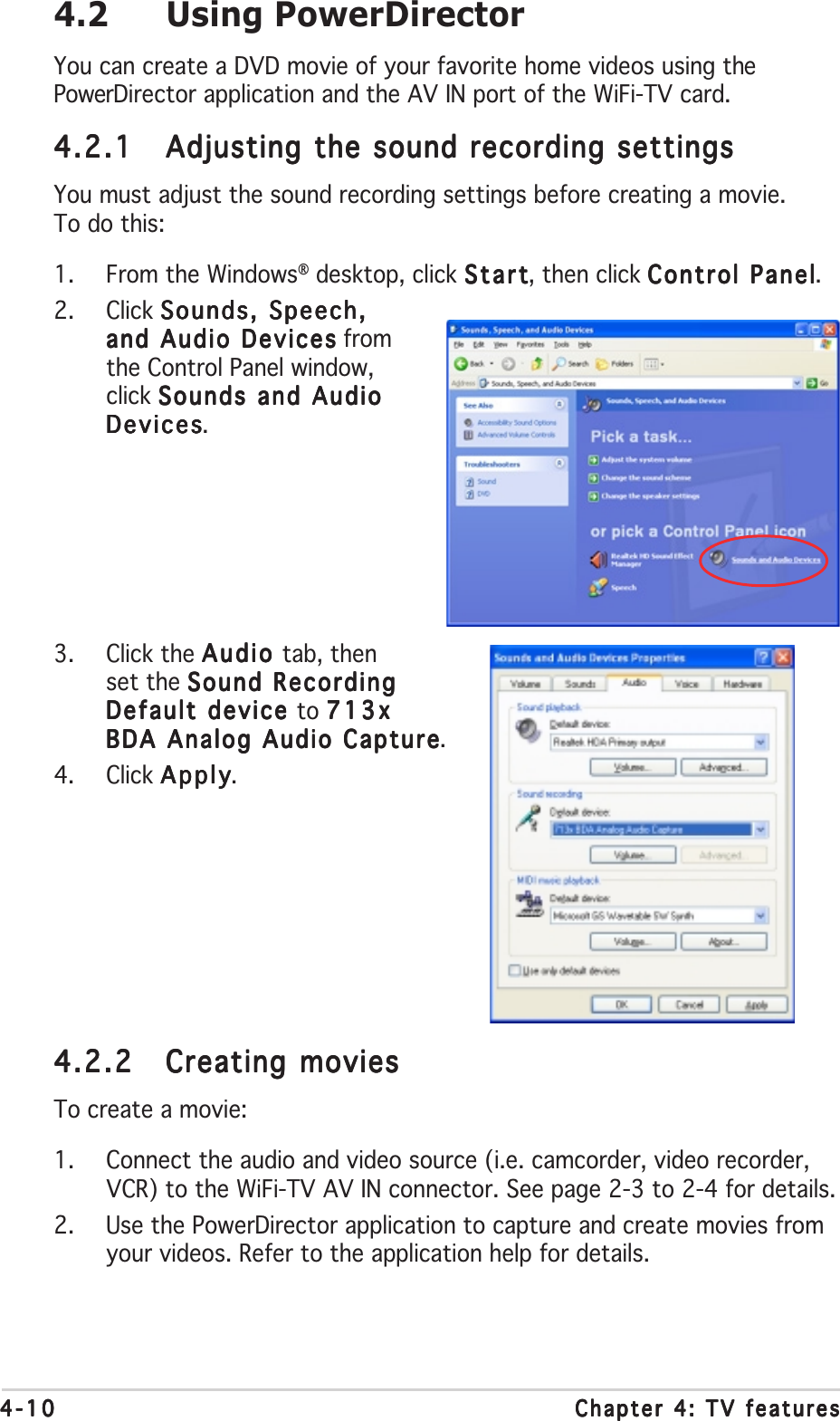 4-104-104-104-104-10 Chapter 4: TV featuresChapter 4: TV featuresChapter 4: TV featuresChapter 4: TV featuresChapter 4: TV features4.2 Using PowerDirectorYou can create a DVD movie of your favorite home videos using thePowerDirector application and the AV IN port of the WiFi-TV card.4.2.14.2.14.2.14.2.14.2.1 Adjusting the sound recording settingsAdjusting the sound recording settingsAdjusting the sound recording settingsAdjusting the sound recording settingsAdjusting the sound recording settingsYou must adjust the sound recording settings before creating a movie.To do this:1. From the Windows® desktop, click StartStartStartStartStart, then click Control PanelControl PanelControl PanelControl PanelControl Panel.2. Click Sounds, Speech,Sounds, Speech,Sounds, Speech,Sounds, Speech,Sounds, Speech,and Audio Devicesand Audio Devicesand Audio Devicesand Audio Devicesand Audio Devices fromthe Control Panel window,click Sounds and AudioSounds and AudioSounds and AudioSounds and AudioSounds and AudioDevicesDevicesDevicesDevicesDevices.3. Click the Audio Audio Audio Audio Audio tab, thenset the Sound RecordingSound RecordingSound RecordingSound RecordingSound RecordingDefault device Default device Default device Default device Default device to 713x713x713x713x713xBDA Analog Audio CaptureBDA Analog Audio CaptureBDA Analog Audio CaptureBDA Analog Audio CaptureBDA Analog Audio Capture.4. Click ApplyApplyApplyApplyApply.4.2.24.2.24.2.24.2.24.2.2 Creating moviesCreating moviesCreating moviesCreating moviesCreating moviesTo create a movie:1. Connect the audio and video source (i.e. camcorder, video recorder,VCR) to the WiFi-TV AV IN connector. See page 2-3 to 2-4 for details.2. Use the PowerDirector application to capture and create movies fromyour videos. Refer to the application help for details.