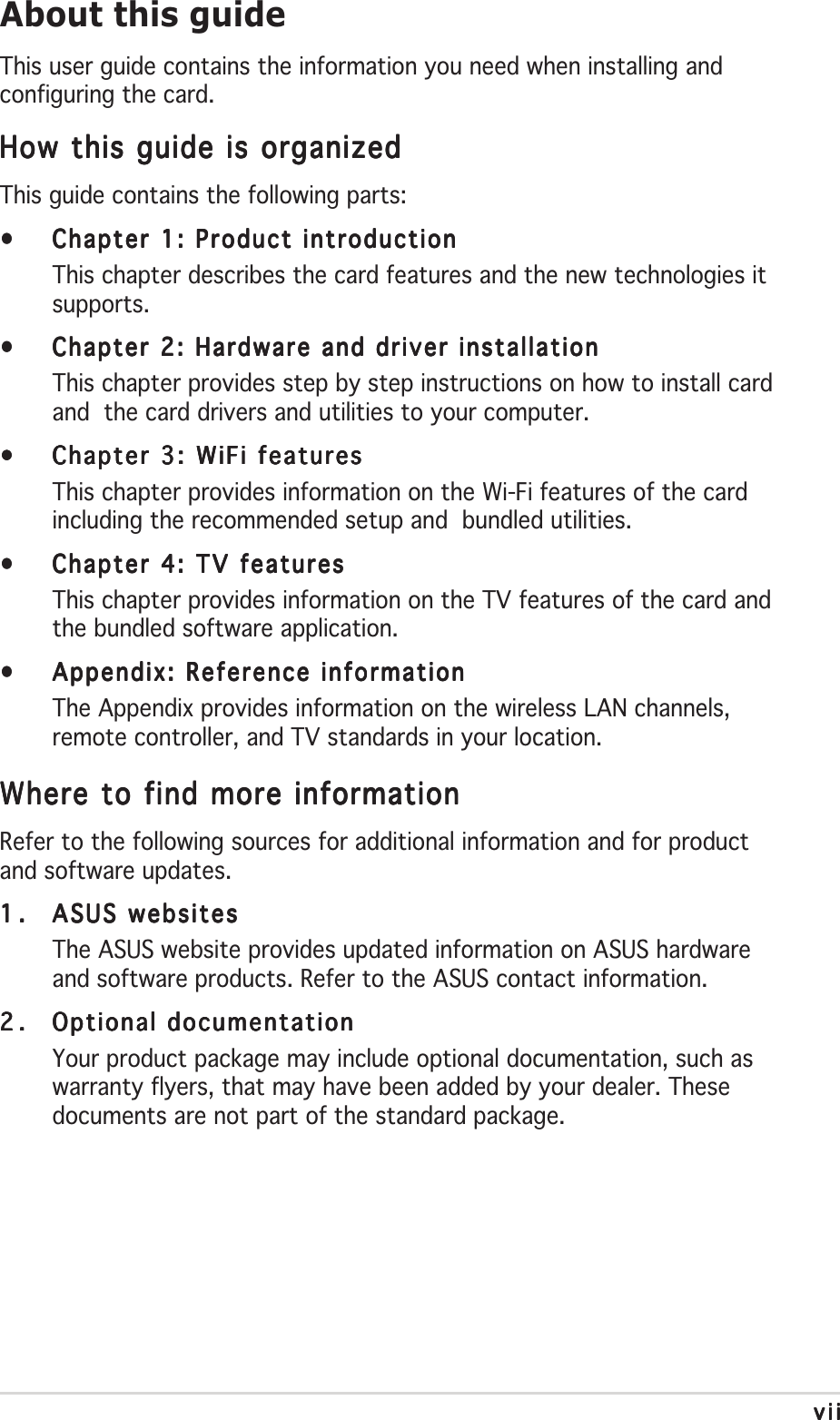 viiviiviiviiviiAbout this guideThis user guide contains the information you need when installing andconfiguring the card.How this guide is organizedHow this guide is organizedHow this guide is organizedHow this guide is organizedHow this guide is organizedThis guide contains the following parts:•••••Chapter 1: Product introductionChapter 1: Product introductionChapter 1: Product introductionChapter 1: Product introductionChapter 1: Product introductionThis chapter describes the card features and the new technologies itsupports.•••••Chapter 2: Hardware and driver installationChapter 2: Hardware and driver installationChapter 2: Hardware and driver installationChapter 2: Hardware and driver installationChapter 2: Hardware and driver installationThis chapter provides step by step instructions on how to install cardand  the card drivers and utilities to your computer.•••••Chapter 3: WiFi featuresChapter 3: WiFi featuresChapter 3: WiFi featuresChapter 3: WiFi featuresChapter 3: WiFi featuresThis chapter provides information on the Wi-Fi features of the cardincluding the recommended setup and  bundled utilities.•••••Chapter 4: TV featuresChapter 4: TV featuresChapter 4: TV featuresChapter 4: TV featuresChapter 4: TV featuresThis chapter provides information on the TV features of the card andthe bundled software application.•••••Appendix: Reference informationAppendix: Reference informationAppendix: Reference informationAppendix: Reference informationAppendix: Reference informationThe Appendix provides information on the wireless LAN channels,remote controller, and TV standards in your location.Where to find more informationWhere to find more informationWhere to find more informationWhere to find more informationWhere to find more informationRefer to the following sources for additional information and for productand software updates.1.1.1.1.1. ASUS websitesASUS websitesASUS websitesASUS websitesASUS websitesThe ASUS website provides updated information on ASUS hardwareand software products. Refer to the ASUS contact information.2.2.2.2.2. Optional documentationOptional documentationOptional documentationOptional documentationOptional documentationYour product package may include optional documentation, such aswarranty flyers, that may have been added by your dealer. Thesedocuments are not part of the standard package.