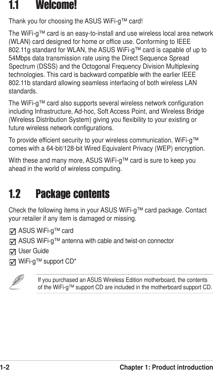 1-2Chapter 1: Product introduction1.1 Welcome!Thank you for choosing the ASUS WiFi-g™ card!The WiFi-g™ card is an easy-to-install and use wireless local area network(WLAN) card designed for home or office use. Conforming to IEEE802.11g standard for WLAN, the ASUS WiFi-g™ card is capable of up to54Mbps data transmission rate using the Direct Sequence SpreadSpectrum (DSSS) and the Octogonal Frequency Division Multiplexingtechnologies. This card is backward compatible with the earlier IEEE802.11b standard allowing seamless interfacing of both wireless LANstandards.The WiFi-g™ card also supports several wireless network configurationincluding Infrastructure, Ad-hoc, Soft Access Point, and Wireless Bridge(Wireless Distribution System) giving you flexibility to your existing orfuture wireless network configurations.To provide efficient security to your wireless communication, WiFi-g™comes with a 64-bit/128-bit Wired Equivalent Privacy (WEP) encryption.With these and many more, ASUS WiFi-g™ card is sure to keep youahead in the world of wireless computing.1.2 Package contentsCheck the following items in your ASUS WiFi-g™ card package. Contactyour retailer if any item is damaged or missing.ASUS WiFi-g™ cardASUS WiFi-g™ antenna with cable and twist-on connectorUser GuideWiFi-g™ support CD*If you purchased an ASUS Wireless Edition motherboard, the contentsof the WiFi-g™ support CD are included in the motherboard support CD.
