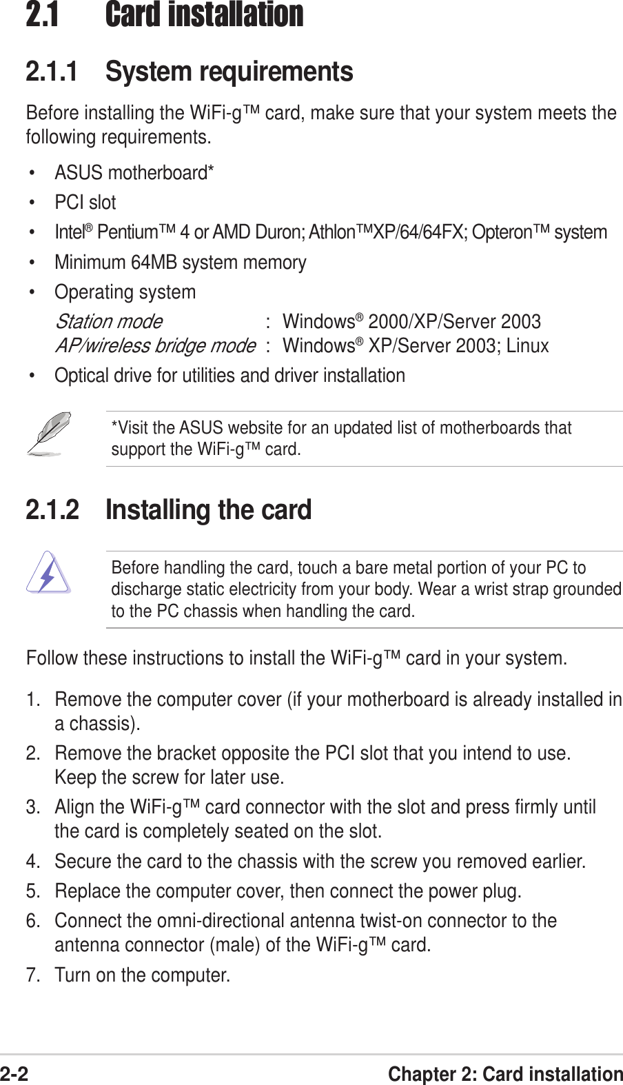 2-2Chapter 2: Card installationFollow these instructions to install the WiFi-g™ card in your system.1. Remove the computer cover (if your motherboard is already installed ina chassis).2. Remove the bracket opposite the PCI slot that you intend to use.Keep the screw for later use.3. Align the WiFi-g™ card connector with the slot and press firmly untilthe card is completely seated on the slot.4. Secure the card to the chassis with the screw you removed earlier.5. Replace the computer cover, then connect the power plug.6. Connect the omni-directional antenna twist-on connector to theantenna connector (male) of the WiFi-g™ card.7. Turn on the computer.2.1.2 Installing the card2.1 Card installation2.1.1 System requirementsBefore installing the WiFi-g™ card, make sure that your system meets thefollowing requirements.• ASUS motherboard*• PCI slot• Intel® Pentium™ 4 or AMD Duron; Athlon™XP/64/64FX; Opteron™ system• Minimum 64MB system memory• Operating systemStation mode: Windows® 2000/XP/Server 2003AP/wireless bridge mode: Windows® XP/Server 2003; Linux• Optical drive for utilities and driver installation*Visit the ASUS website for an updated list of motherboards thatsupport the WiFi-g™ card.Before handling the card, touch a bare metal portion of your PC todischarge static electricity from your body. Wear a wrist strap groundedto the PC chassis when handling the card.
