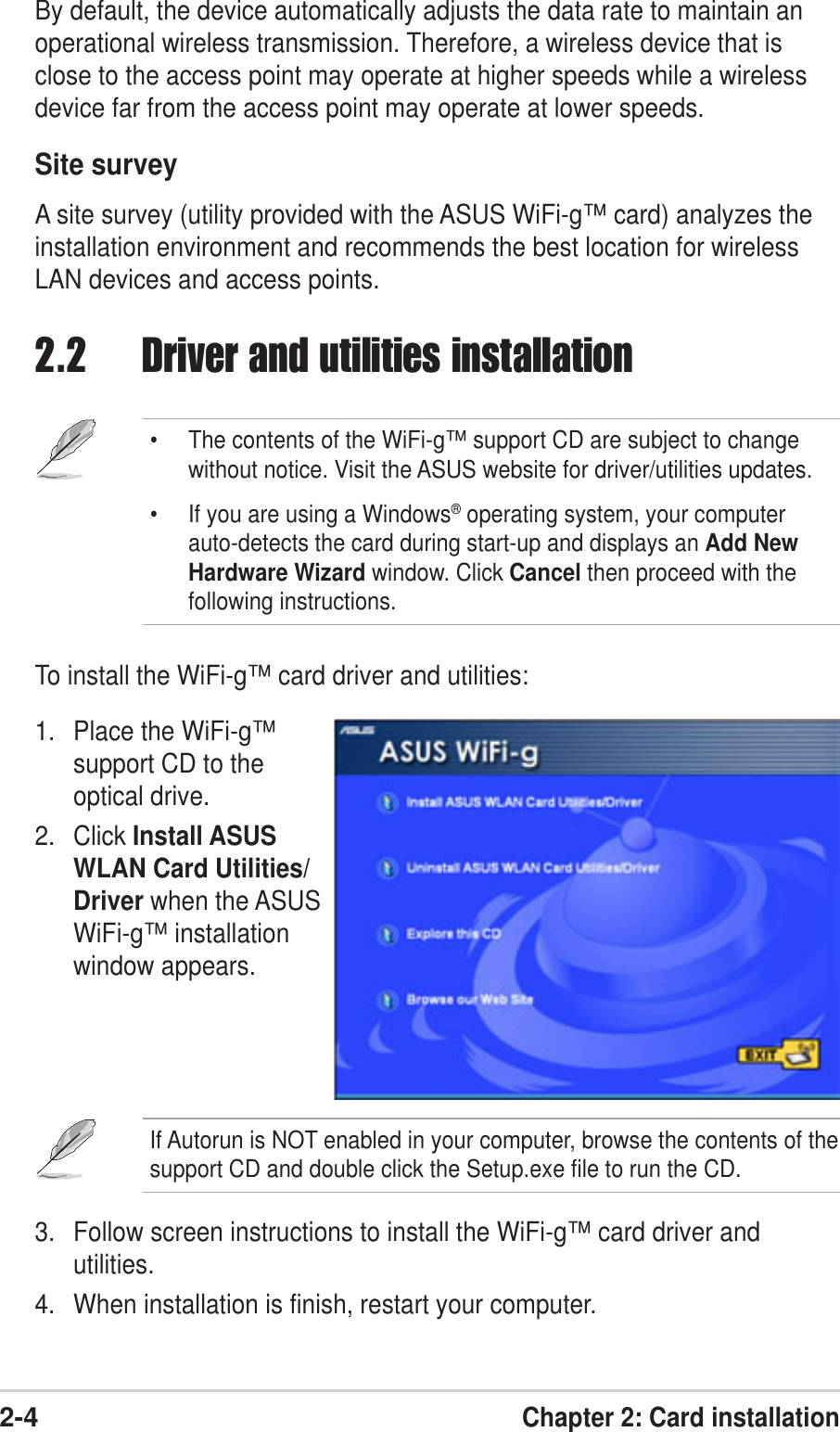 2-4Chapter 2: Card installation2.2 Driver and utilities installation• The contents of the WiFi-g™ support CD are subject to changewithout notice. Visit the ASUS website for driver/utilities updates.• If you are using a Windows® operating system, your computerauto-detects the card during start-up and displays an Add NewHardware Wizard window. Click Cancel then proceed with thefollowing instructions.To install the WiFi-g™ card driver and utilities:1. Place the WiFi-g™support CD to theoptical drive.2. Click Install ASUSWLAN Card Utilities/Driver when the ASUSWiFi-g™ installationwindow appears.If Autorun is NOT enabled in your computer, browse the contents of thesupport CD and double click the Setup.exe file to run the CD.3. Follow screen instructions to install the WiFi-g™ card driver andutilities.4. When installation is finish, restart your computer.By default, the device automatically adjusts the data rate to maintain anoperational wireless transmission. Therefore, a wireless device that isclose to the access point may operate at higher speeds while a wirelessdevice far from the access point may operate at lower speeds.Site surveyA site survey (utility provided with the ASUS WiFi-g™ card) analyzes theinstallation environment and recommends the best location for wirelessLAN devices and access points.