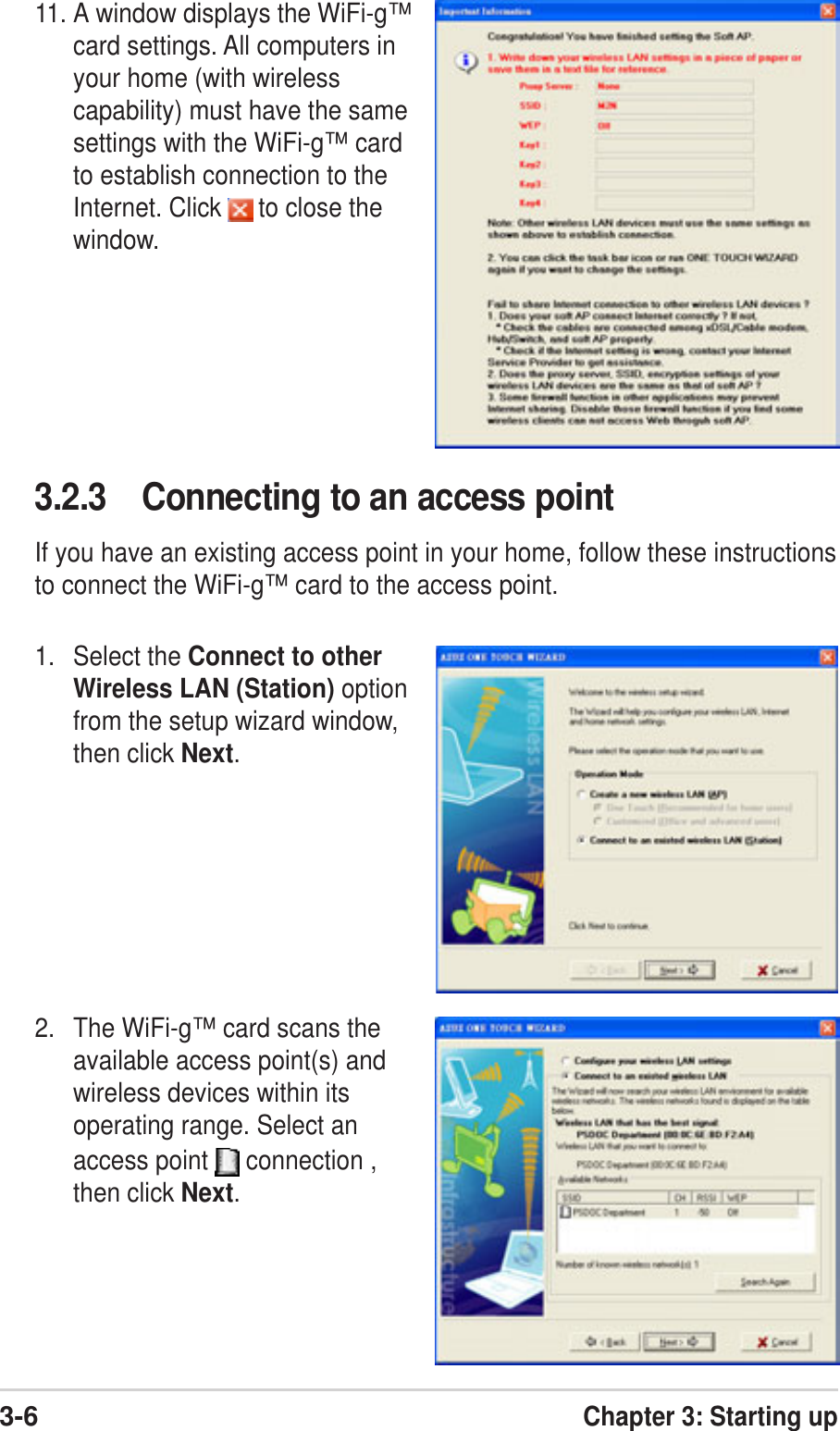 3-6Chapter 3: Starting up3.2.3 Connecting to an access pointIf you have an existing access point in your home, follow these instructionsto connect the WiFi-g™ card to the access point.1. Select the Connect to otherWireless LAN (Station) optionfrom the setup wizard window,then click Next.2. The WiFi-g™ card scans theavailable access point(s) andwireless devices within itsoperating range. Select anaccess point   connection ,then click Next.11. A window displays the WiFi-g™card settings. All computers inyour home (with wirelesscapability) must have the samesettings with the WiFi-g™ cardto establish connection to theInternet. Click   to close thewindow.