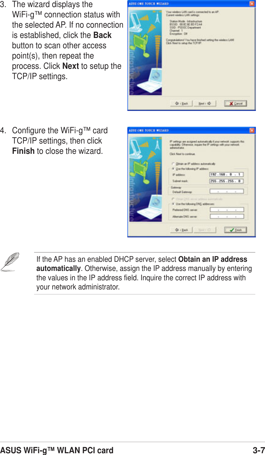 ASUS WiFi-g™ WLAN PCI card3-73. The wizard displays theWiFi-g™ connection status withthe selected AP. If no connectionis established, click the Backbutton to scan other accesspoint(s), then repeat theprocess. Click Next to setup theTCP/IP settings.4. Configure the WiFi-g™ cardTCP/IP settings, then clickFinish to close the wizard.If the AP has an enabled DHCP server, select Obtain an IP addressautomatically. Otherwise, assign the IP address manually by enteringthe values in the IP address field. Inquire the correct IP address withyour network administrator.
