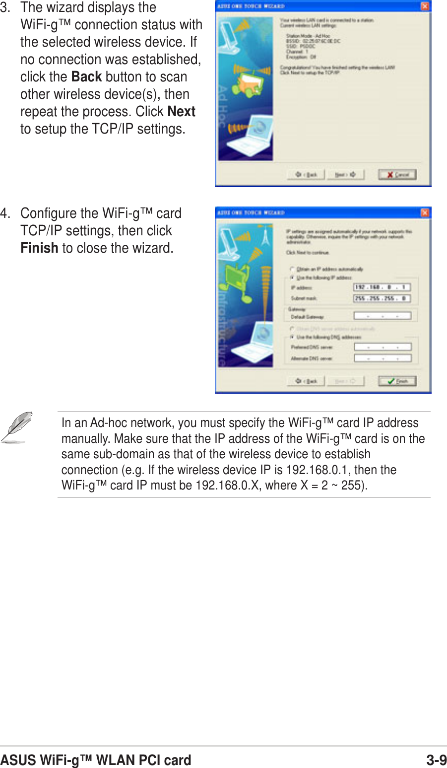 ASUS WiFi-g™ WLAN PCI card3-94. Configure the WiFi-g™ cardTCP/IP settings, then clickFinish to close the wizard.3. The wizard displays theWiFi-g™ connection status withthe selected wireless device. Ifno connection was established,click the Back button to scanother wireless device(s), thenrepeat the process. Click Nextto setup the TCP/IP settings.In an Ad-hoc network, you must specify the WiFi-g™ card IP addressmanually. Make sure that the IP address of the WiFi-g™ card is on thesame sub-domain as that of the wireless device to establishconnection (e.g. If the wireless device IP is 192.168.0.1, then theWiFi-g™ card IP must be 192.168.0.X, where X = 2 ~ 255).