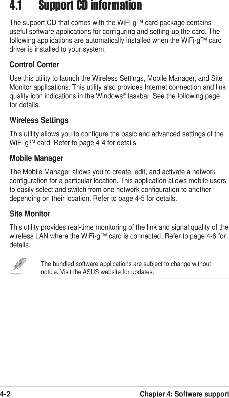 4-2Chapter 4: Software support4.1 Support CD informationThe support CD that comes with the WiFi-g™ card package containsuseful software applications for configuring and setting-up the card. Thefollowing applications are automatically installed when the WiFi-g™ carddriver is installed to your system.Control CenterUse this utility to launch the Wireless Settings, Mobile Manager, and SiteMonitor applications. This utility also provides Internet connection and linkquality icon indications in the Windows® taskbar. See the following pagefor details.Wireless SettingsThis utility allows you to configure the basic and advanced settings of theWiFi-g™ card. Refer to page 4-4 for details.Mobile ManagerThe Mobile Manager allows you to create, edit, and activate a networkconfiguration for a particular location. This application allows mobile usersto easily select and switch from one network configuration to anotherdepending on their location. Refer to page 4-5 for details.Site MonitorThis utility provides real-time monitoring of the link and signal quality of thewireless LAN where the WiFi-g™ card is connected. Refer to page 4-6 fordetails.The bundled software applications are subject to change withoutnotice. Visit the ASUS website for updates.