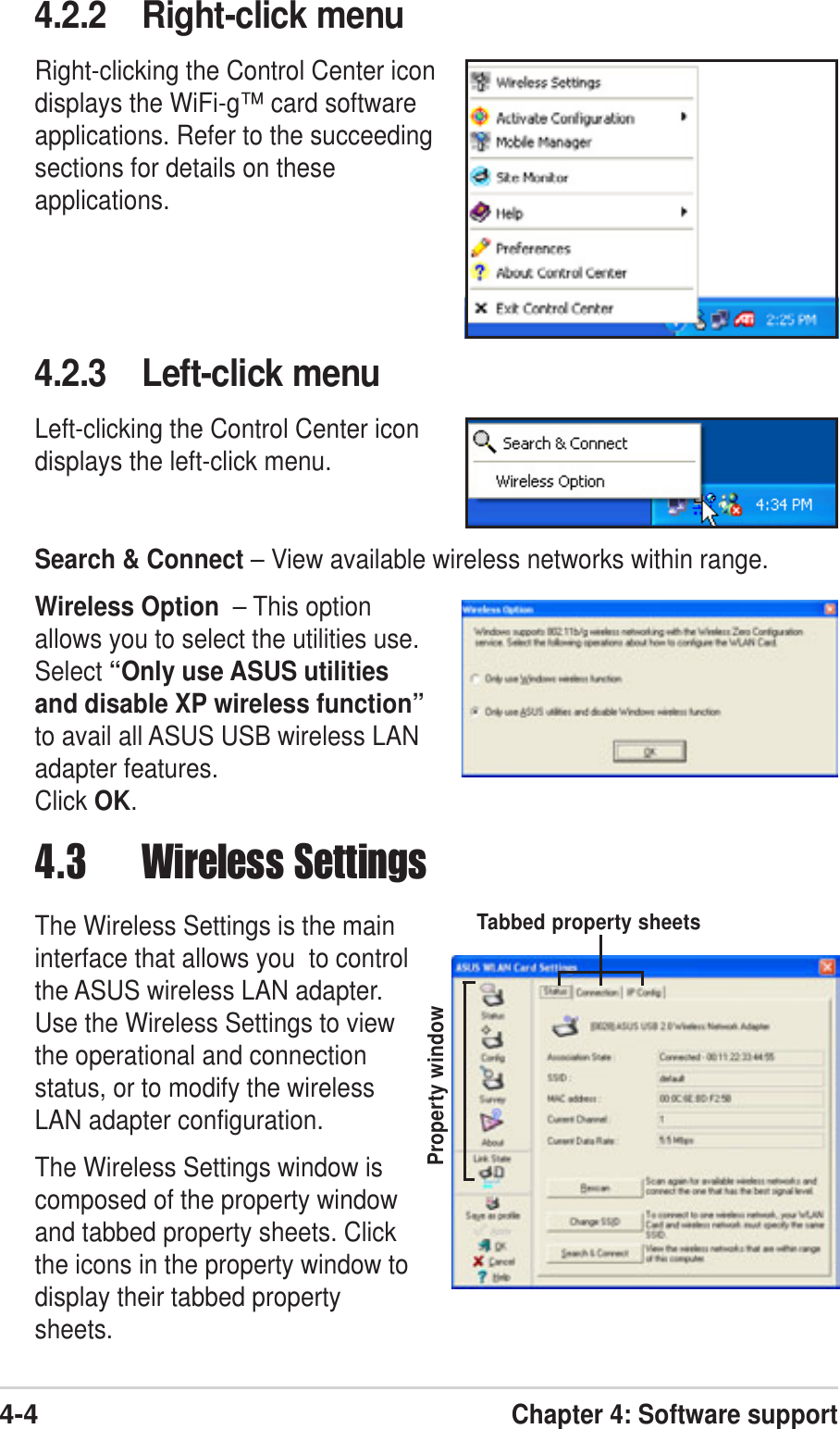 4-4Chapter 4: Software support4.3 Wireless SettingsThe Wireless Settings is the maininterface that allows you  to controlthe ASUS wireless LAN adapter.Use the Wireless Settings to viewthe operational and connectionstatus, or to modify the wirelessLAN adapter configuration.The Wireless Settings window iscomposed of the property windowand tabbed property sheets. Clickthe icons in the property window todisplay their tabbed propertysheets.Property windowTabbed property sheets4.2.2 Right-click menuRight-clicking the Control Center icondisplays the WiFi-g™ card softwareapplications. Refer to the succeedingsections for details on theseapplications.4.2.3 Left-click menuLeft-clicking the Control Center icondisplays the left-click menu.Search &amp; Connect – View available wireless networks within range.Wireless Option  – This optionallows you to select the utilities use.Select “Only use ASUS utilitiesand disable XP wireless function”to avail all ASUS USB wireless LANadapter features.Click OK.