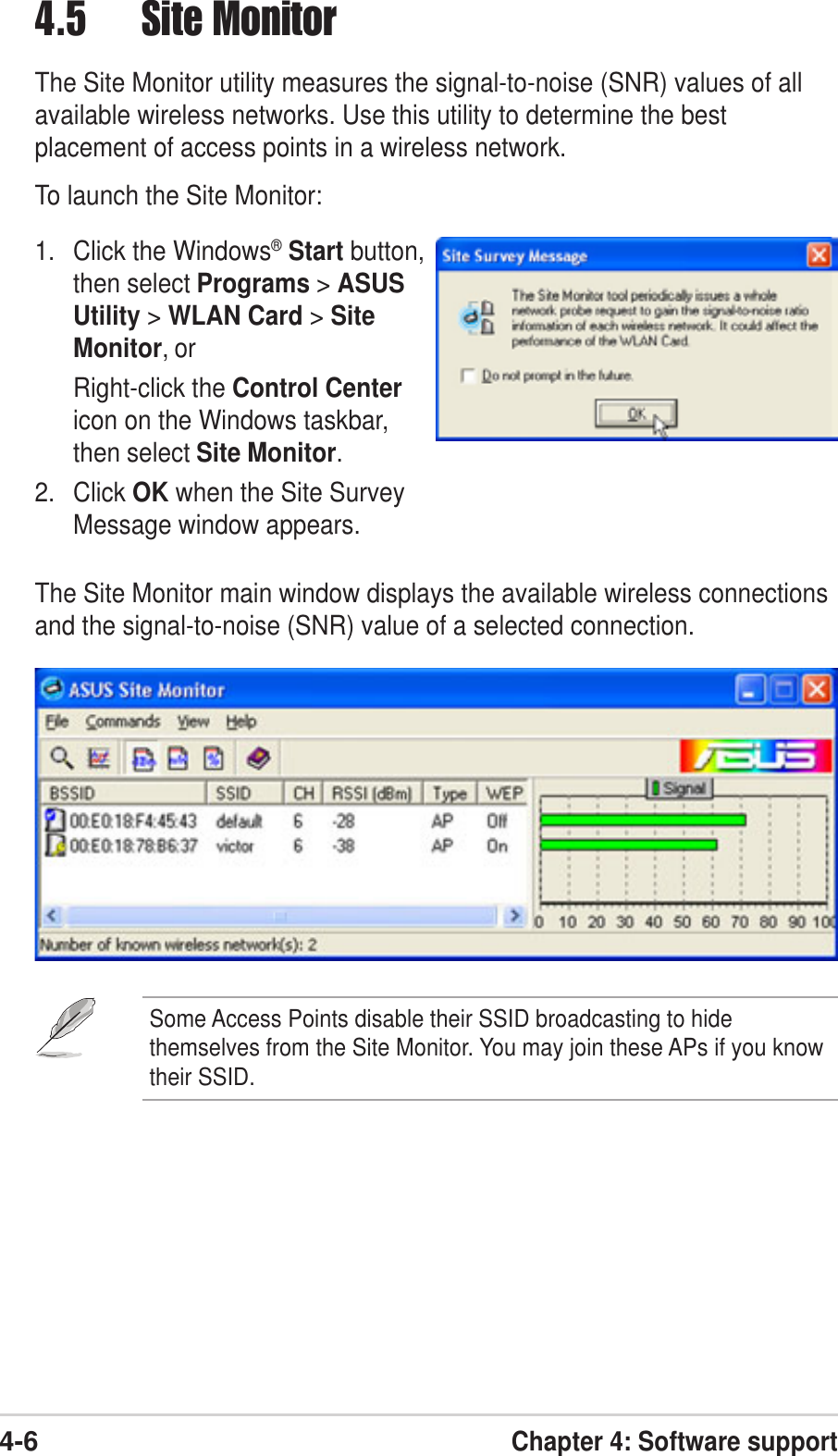 4-6Chapter 4: Software support4.5 Site MonitorThe Site Monitor utility measures the signal-to-noise (SNR) values of allavailable wireless networks. Use this utility to determine the bestplacement of access points in a wireless network.To launch the Site Monitor:1. Click the Windows® Start button,then select Programs &gt; ASUSUtility &gt; WLAN Card &gt; SiteMonitor, orRight-click the Control Centericon on the Windows taskbar,then select Site Monitor.2. Click OK when the Site SurveyMessage window appears.The Site Monitor main window displays the available wireless connectionsand the signal-to-noise (SNR) value of a selected connection.Some Access Points disable their SSID broadcasting to hidethemselves from the Site Monitor. You may join these APs if you knowtheir SSID.