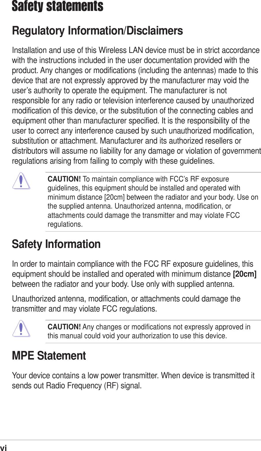 viSafety statementsRegulatory Information/DisclaimersInstallation and use of this Wireless LAN device must be in strict accordancewith the instructions included in the user documentation provided with theproduct. Any changes or modifications (including the antennas) made to thisdevice that are not expressly approved by the manufacturer may void theuser’s authority to operate the equipment. The manufacturer is notresponsible for any radio or television interference caused by unauthorizedmodification of this device, or the substitution of the connecting cables andequipment other than manufacturer specified. It is the responsibility of theuser to correct any interference caused by such unauthorized modification,substitution or attachment. Manufacturer and its authorized resellers ordistributors will assume no liability for any damage or violation of governmentregulations arising from failing to comply with these guidelines.CAUTION! To maintain compliance with FCC’s RF exposureguidelines, this equipment should be installed and operated withminimum distance [20cm] between the radiator and your body. Use onthe supplied antenna. Unauthorized antenna, modification, orattachments could damage the transmitter and may violate FCCregulations.Safety InformationIn order to maintain compliance with the FCC RF exposure guidelines, thisequipment should be installed and operated with minimum distance [20cm]between the radiator and your body. Use only with supplied antenna.Unauthorized antenna, modification, or attachments could damage thetransmitter and may violate FCC regulations.CAUTION! Any changes or modifications not expressly approved inthis manual could void your authorization to use this device.MPE StatementYour device contains a low power transmitter. When device is transmitted itsends out Radio Frequency (RF) signal.