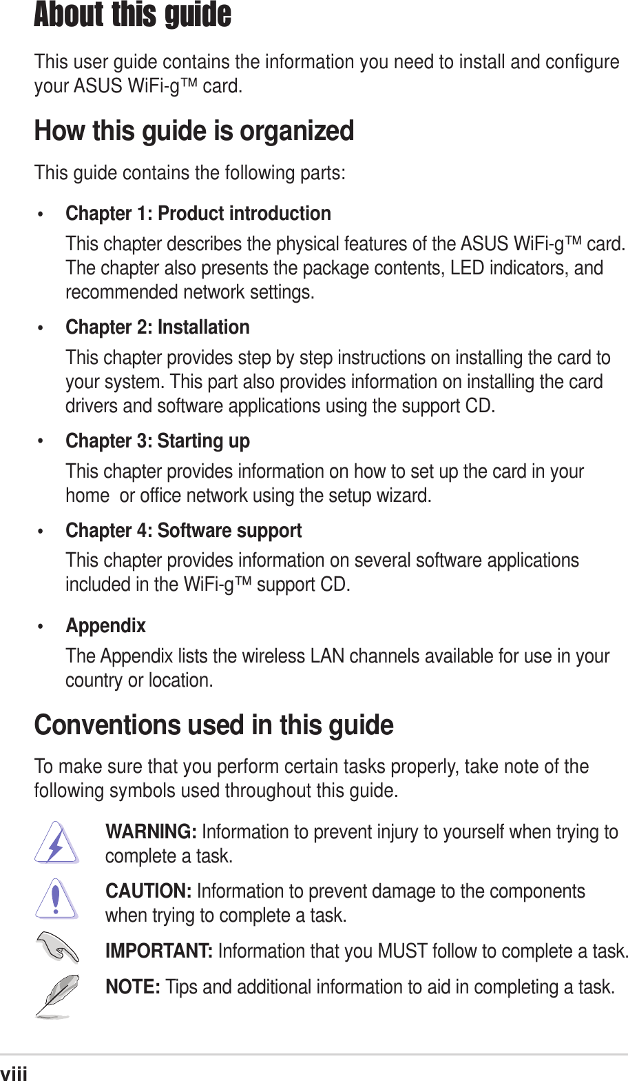 viiiAbout this guideThis user guide contains the information you need to install and configureyour ASUS WiFi-g™ card.How this guide is organizedThis guide contains the following parts:• Chapter 1: Product introductionThis chapter describes the physical features of the ASUS WiFi-g™ card.The chapter also presents the package contents, LED indicators, andrecommended network settings.• Chapter 2: InstallationThis chapter provides step by step instructions on installing the card toyour system. This part also provides information on installing the carddrivers and software applications using the support CD.•Chapter 3: Starting upThis chapter provides information on how to set up the card in yourhome  or office network using the setup wizard.• Chapter 4: Software supportThis chapter provides information on several software applicationsincluded in the WiFi-g™ support CD.• AppendixThe Appendix lists the wireless LAN channels available for use in yourcountry or location.Conventions used in this guideTo make sure that you perform certain tasks properly, take note of thefollowing symbols used throughout this guide.WARNING: Information to prevent injury to yourself when trying tocomplete a task.CAUTION: Information to prevent damage to the componentswhen trying to complete a task.IMPORTANT: Information that you MUST follow to complete a task.NOTE: Tips and additional information to aid in completing a task.