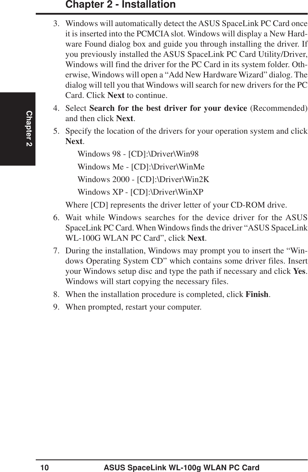 10 ASUS SpaceLink WL-100g WLAN PC CardChapter 2 - InstallationChapter 23. Windows will automatically detect the ASUS SpaceLink PC Card onceit is inserted into the PCMCIA slot. Windows will display a New Hard-ware Found dialog box and guide you through installing the driver. Ifyou previously installed the ASUS SpaceLink PC Card Utility/Driver,Windows will find the driver for the PC Card in its system folder. Oth-erwise, Windows will open a “Add New Hardware Wizard” dialog. Thedialog will tell you that Windows will search for new drivers for the PCCard. Click Next to continue.4. Select Search for the best driver for your device (Recommended)and then click Next.5. Specify the location of the drivers for your operation system and clickNext.Windows 98 - [CD]:\Driver\Win98Windows Me - [CD]:\Driver\WinMeWindows 2000 - [CD]:\Driver\Win2KWindows XP - [CD]:\Driver\WinXPWhere [CD] represents the driver letter of your CD-ROM drive.6. Wait while Windows searches for the device driver for the ASUSSpaceLink PC Card. When Windows finds the driver “ASUS SpaceLinkWL-100G WLAN PC Card”, click Next.7. During the installation, Windows may prompt you to insert the “Win-dows Operating System CD” which contains some driver files. Insertyour Windows setup disc and type the path if necessary and click Yes.Windows will start copying the necessary files.8. When the installation procedure is completed, click Finish.9. When prompted, restart your computer.