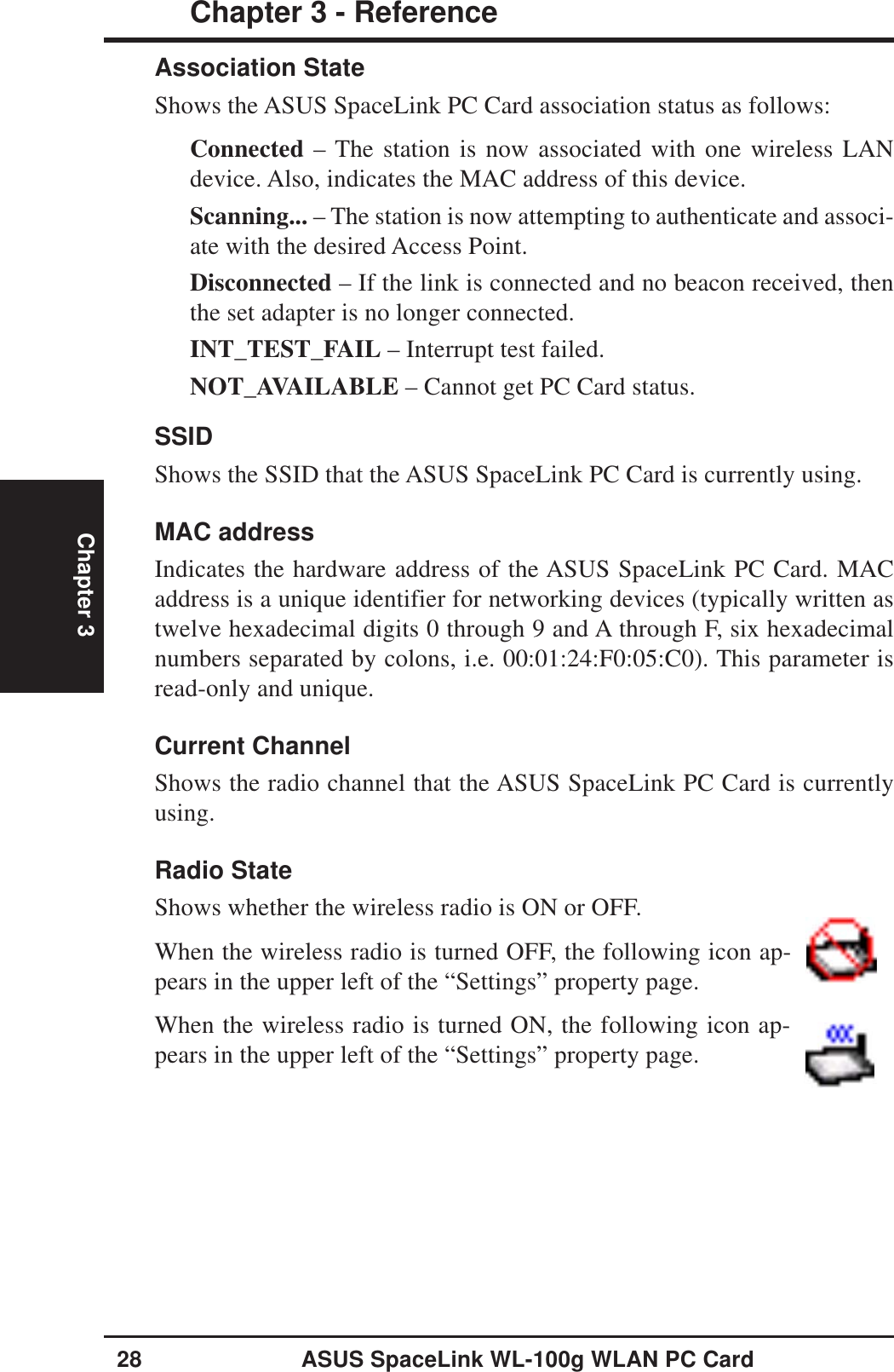 28 ASUS SpaceLink WL-100g WLAN PC CardChapter 3 - ReferenceChapter 3Association StateShows the ASUS SpaceLink PC Card association status as follows:Connected – The station is now associated with one wireless LANdevice. Also, indicates the MAC address of this device.Scanning... – The station is now attempting to authenticate and associ-ate with the desired Access Point.Disconnected – If the link is connected and no beacon received, thenthe set adapter is no longer connected.INT_TEST_FAIL – Interrupt test failed.NOT_AVAILABLE – Cannot get PC Card status.SSIDShows the SSID that the ASUS SpaceLink PC Card is currently using.MAC addressIndicates the hardware address of the ASUS SpaceLink PC Card. MACaddress is a unique identifier for networking devices (typically written astwelve hexadecimal digits 0 through 9 and A through F, six hexadecimalnumbers separated by colons, i.e. 00:01:24:F0:05:C0). This parameter isread-only and unique.Current ChannelShows the radio channel that the ASUS SpaceLink PC Card is currentlyusing.Radio StateShows whether the wireless radio is ON or OFF.When the wireless radio is turned OFF, the following icon ap-pears in the upper left of the “Settings” property page.When the wireless radio is turned ON, the following icon ap-pears in the upper left of the “Settings” property page.