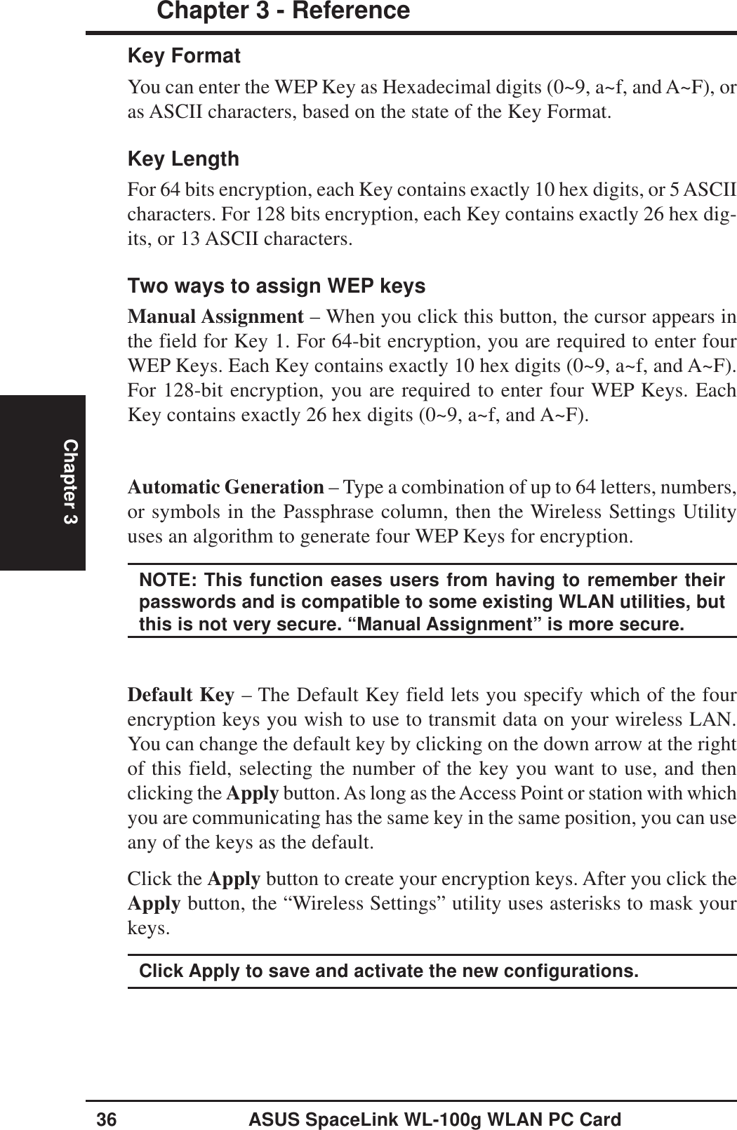 36 ASUS SpaceLink WL-100g WLAN PC CardChapter 3 - ReferenceChapter 3Key FormatYou can enter the WEP Key as Hexadecimal digits (0~9, a~f, and A~F), oras ASCII characters, based on the state of the Key Format.Key LengthFor 64 bits encryption, each Key contains exactly 10 hex digits, or 5 ASCIIcharacters. For 128 bits encryption, each Key contains exactly 26 hex dig-its, or 13 ASCII characters.Two ways to assign WEP keysManual Assignment – When you click this button, the cursor appears inthe field for Key 1. For 64-bit encryption, you are required to enter fourWEP Keys. Each Key contains exactly 10 hex digits (0~9, a~f, and A~F).For 128-bit encryption, you are required to enter four WEP Keys. EachKey contains exactly 26 hex digits (0~9, a~f, and A~F).Automatic Generation – Type a combination of up to 64 letters, numbers,or symbols in the Passphrase column, then the Wireless Settings Utilityuses an algorithm to generate four WEP Keys for encryption.NOTE: This function eases users from having to remember theirpasswords and is compatible to some existing WLAN utilities, butthis is not very secure. “Manual Assignment” is more secure.Default Key – The Default Key field lets you specify which of the fourencryption keys you wish to use to transmit data on your wireless LAN.You can change the default key by clicking on the down arrow at the rightof this field, selecting the number of the key you want to use, and thenclicking the Apply button. As long as the Access Point or station with whichyou are communicating has the same key in the same position, you can useany of the keys as the default.Click the Apply button to create your encryption keys. After you click theApply button, the “Wireless Settings” utility uses asterisks to mask yourkeys.Click Apply to save and activate the new configurations.