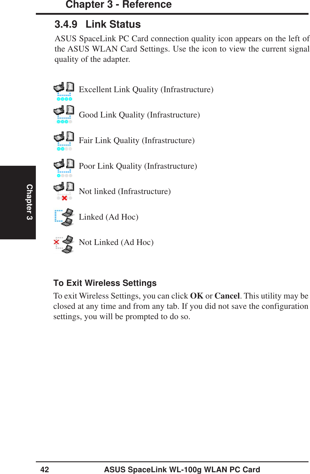 42 ASUS SpaceLink WL-100g WLAN PC CardChapter 3 - ReferenceChapter 3To Exit Wireless SettingsTo exit Wireless Settings, you can click OK or Cancel. This utility may beclosed at any time and from any tab. If you did not save the configurationsettings, you will be prompted to do so.3.4.9 Link StatusASUS SpaceLink PC Card connection quality icon appears on the left ofthe ASUS WLAN Card Settings. Use the icon to view the current signalquality of the adapter.Excellent Link Quality (Infrastructure)Good Link Quality (Infrastructure)Fair Link Quality (Infrastructure)Poor Link Quality (Infrastructure)Not linked (Infrastructure)Linked (Ad Hoc)Not Linked (Ad Hoc)