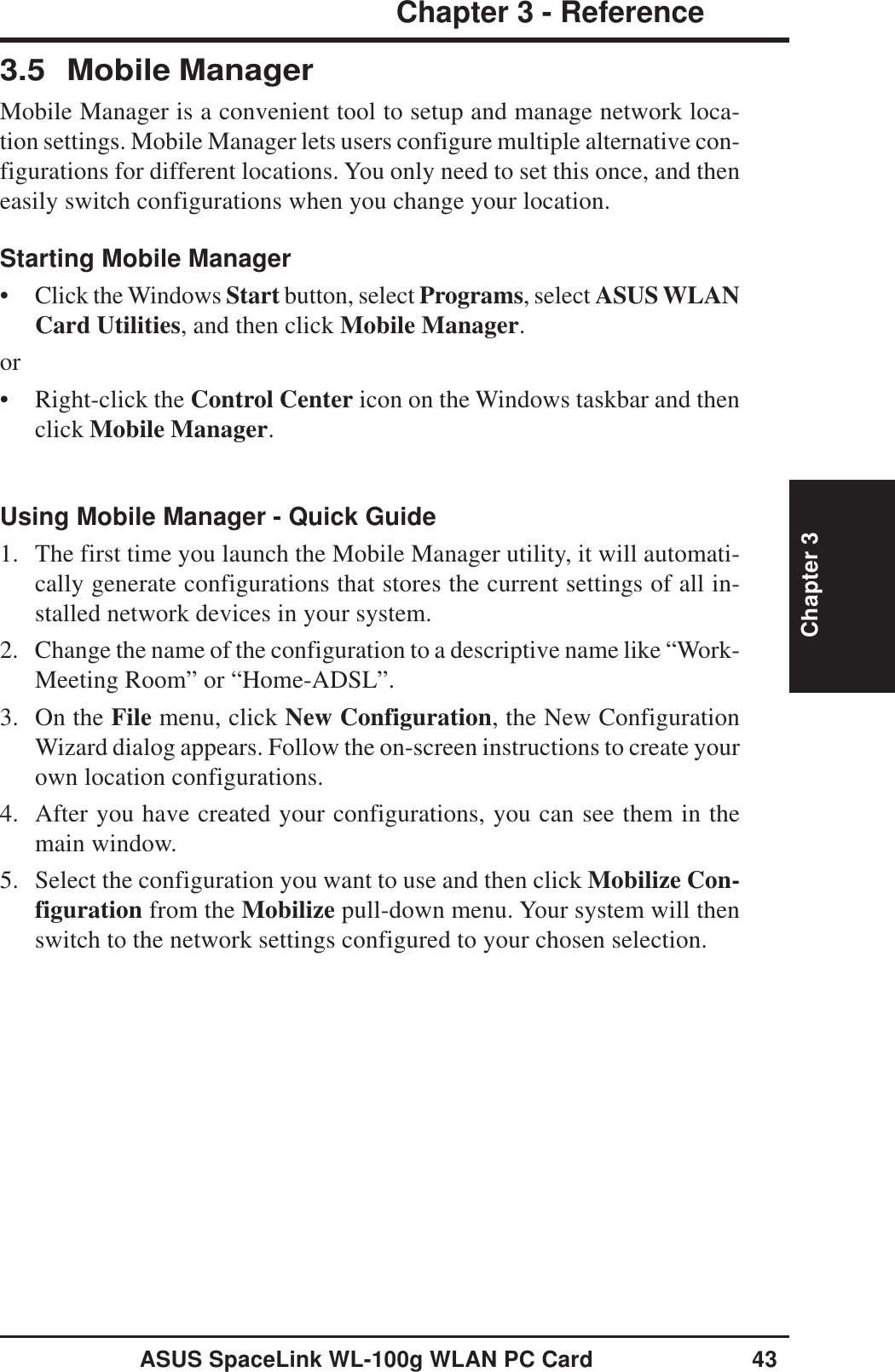 ASUS SpaceLink WL-100g WLAN PC Card 43Chapter 3 - ReferenceChapter 33.5 Mobile ManagerMobile Manager is a convenient tool to setup and manage network loca-tion settings. Mobile Manager lets users configure multiple alternative con-figurations for different locations. You only need to set this once, and theneasily switch configurations when you change your location.Starting Mobile Manager• Click the Windows Start button, select Programs, select ASUS WLANCard Utilities, and then click Mobile Manager.or• Right-click the Control Center icon on the Windows taskbar and thenclick Mobile Manager.Using Mobile Manager - Quick Guide1. The first time you launch the Mobile Manager utility, it will automati-cally generate configurations that stores the current settings of all in-stalled network devices in your system.2. Change the name of the configuration to a descriptive name like “Work-Meeting Room” or “Home-ADSL”.3. On the File menu, click New Configuration, the New ConfigurationWizard dialog appears. Follow the on-screen instructions to create yourown location configurations.4. After you have created your configurations, you can see them in themain window.5. Select the configuration you want to use and then click Mobilize Con-figuration from the Mobilize pull-down menu. Your system will thenswitch to the network settings configured to your chosen selection.