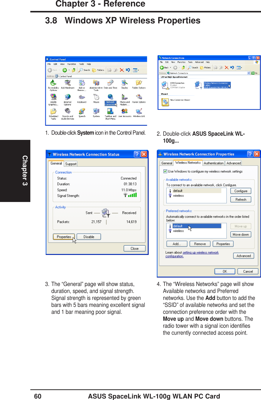 60 ASUS SpaceLink WL-100g WLAN PC CardChapter 3 - ReferenceChapter 33.8 Windows XP Wireless Properties2. Double-click ASUS SpaceLink WL-100g...1. Double-click System icon in the Control Panel.3. The “General” page will show status,duration, speed, and signal strength.Signal strength is represented by greenbars with 5 bars meaning excellent signaland 1 bar meaning poor signal.4. The “Wireless Networks” page will showAvailable networks and Preferrednetworks. Use the Add button to add the“SSID” of available networks and set theconnection preference order with theMove up and Move down buttons. Theradio tower with a signal icon identifiesthe currently connected access point.