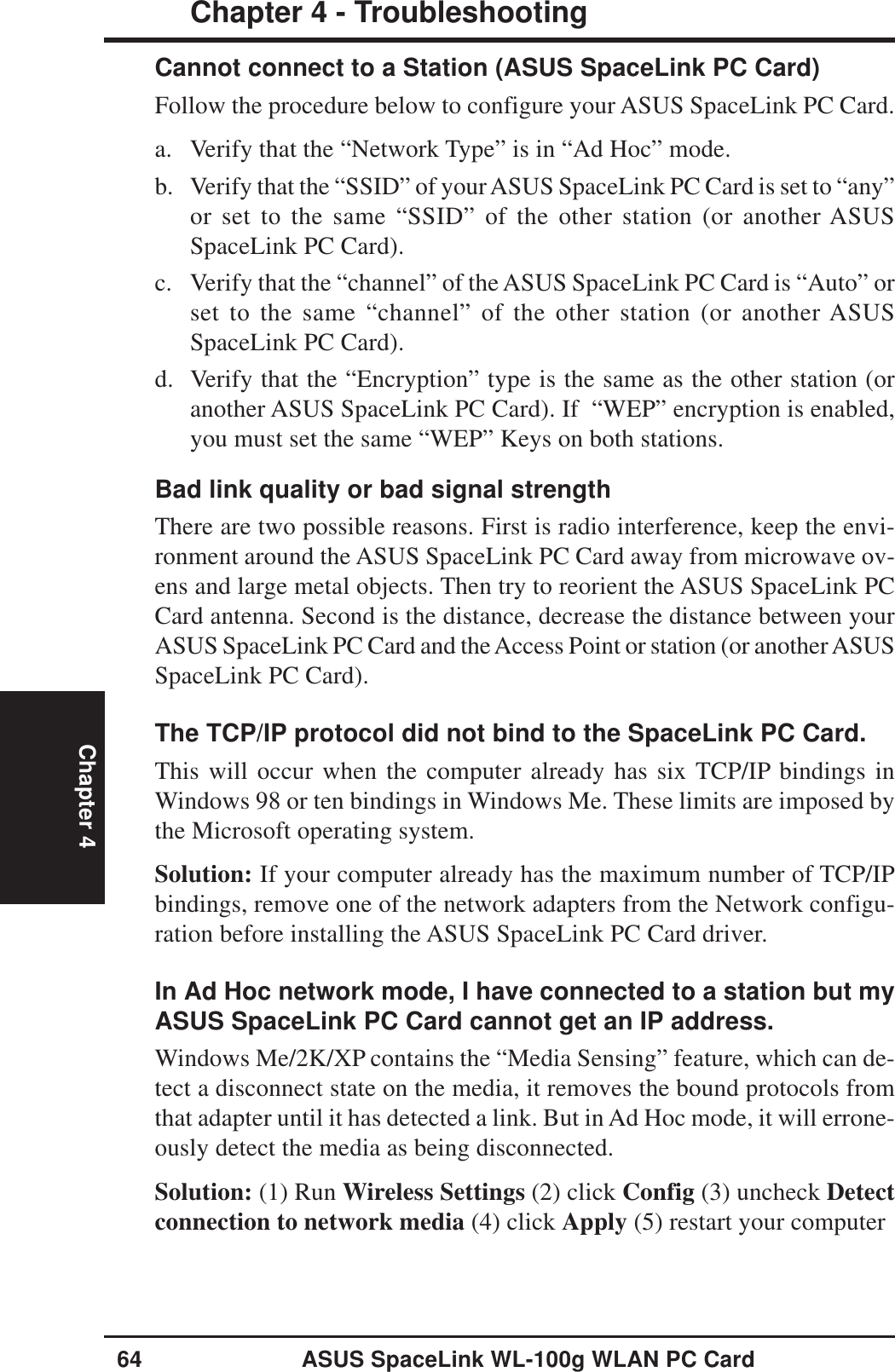 64 ASUS SpaceLink WL-100g WLAN PC CardChapter 4 - TroubleshootingChapter 4Cannot connect to a Station (ASUS SpaceLink PC Card)Follow the procedure below to configure your ASUS SpaceLink PC Card.a. Verify that the “Network Type” is in “Ad Hoc” mode.b. Verify that the “SSID” of your ASUS SpaceLink PC Card is set to “any”or set to the same “SSID” of the other station (or another ASUSSpaceLink PC Card).c. Verify that the “channel” of the ASUS SpaceLink PC Card is “Auto” orset to the same “channel” of the other station (or another ASUSSpaceLink PC Card).d. Verify that the “Encryption” type is the same as the other station (oranother ASUS SpaceLink PC Card). If  “WEP” encryption is enabled,you must set the same “WEP” Keys on both stations.Bad link quality or bad signal strengthThere are two possible reasons. First is radio interference, keep the envi-ronment around the ASUS SpaceLink PC Card away from microwave ov-ens and large metal objects. Then try to reorient the ASUS SpaceLink PCCard antenna. Second is the distance, decrease the distance between yourASUS SpaceLink PC Card and the Access Point or station (or another ASUSSpaceLink PC Card).The TCP/IP protocol did not bind to the SpaceLink PC Card.This will occur when the computer already has six TCP/IP bindings inWindows 98 or ten bindings in Windows Me. These limits are imposed bythe Microsoft operating system.Solution: If your computer already has the maximum number of TCP/IPbindings, remove one of the network adapters from the Network configu-ration before installing the ASUS SpaceLink PC Card driver.In Ad Hoc network mode, I have connected to a station but myASUS SpaceLink PC Card cannot get an IP address.Windows Me/2K/XP contains the “Media Sensing” feature, which can de-tect a disconnect state on the media, it removes the bound protocols fromthat adapter until it has detected a link. But in Ad Hoc mode, it will errone-ously detect the media as being disconnected.Solution: (1) Run Wireless Settings (2) click Config (3) uncheck Detectconnection to network media (4) click Apply (5) restart your computer