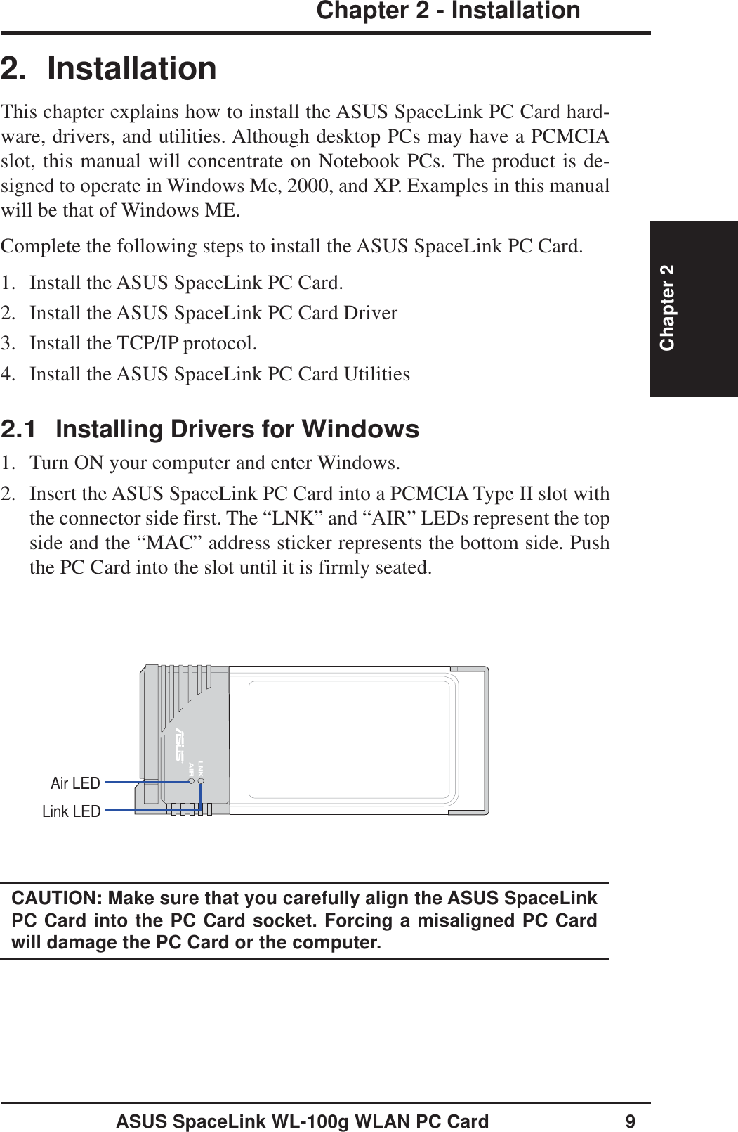 ASUS SpaceLink WL-100g WLAN PC Card 9Chapter 2 - InstallationChapter 22. InstallationThis chapter explains how to install the ASUS SpaceLink PC Card hard-ware, drivers, and utilities. Although desktop PCs may have a PCMCIAslot, this manual will concentrate on Notebook PCs. The product is de-signed to operate in Windows Me, 2000, and XP. Examples in this manualwill be that of Windows ME.Complete the following steps to install the ASUS SpaceLink PC Card.1. Install the ASUS SpaceLink PC Card.2. Install the ASUS SpaceLink PC Card Driver3. Install the TCP/IP protocol.4. Install the ASUS SpaceLink PC Card Utilities2.1Installing Drivers for Windows1. Turn ON your computer and enter Windows.2. Insert the ASUS SpaceLink PC Card into a PCMCIA Type II slot withthe connector side first. The “LNK” and “AIR” LEDs represent the topside and the “MAC” address sticker represents the bottom side. Pushthe PC Card into the slot until it is firmly seated.LNKAIRAir LEDLink LEDCAUTION: Make sure that you carefully align the ASUS SpaceLinkPC Card into the PC Card socket. Forcing a misaligned PC Cardwill damage the PC Card or the computer.
