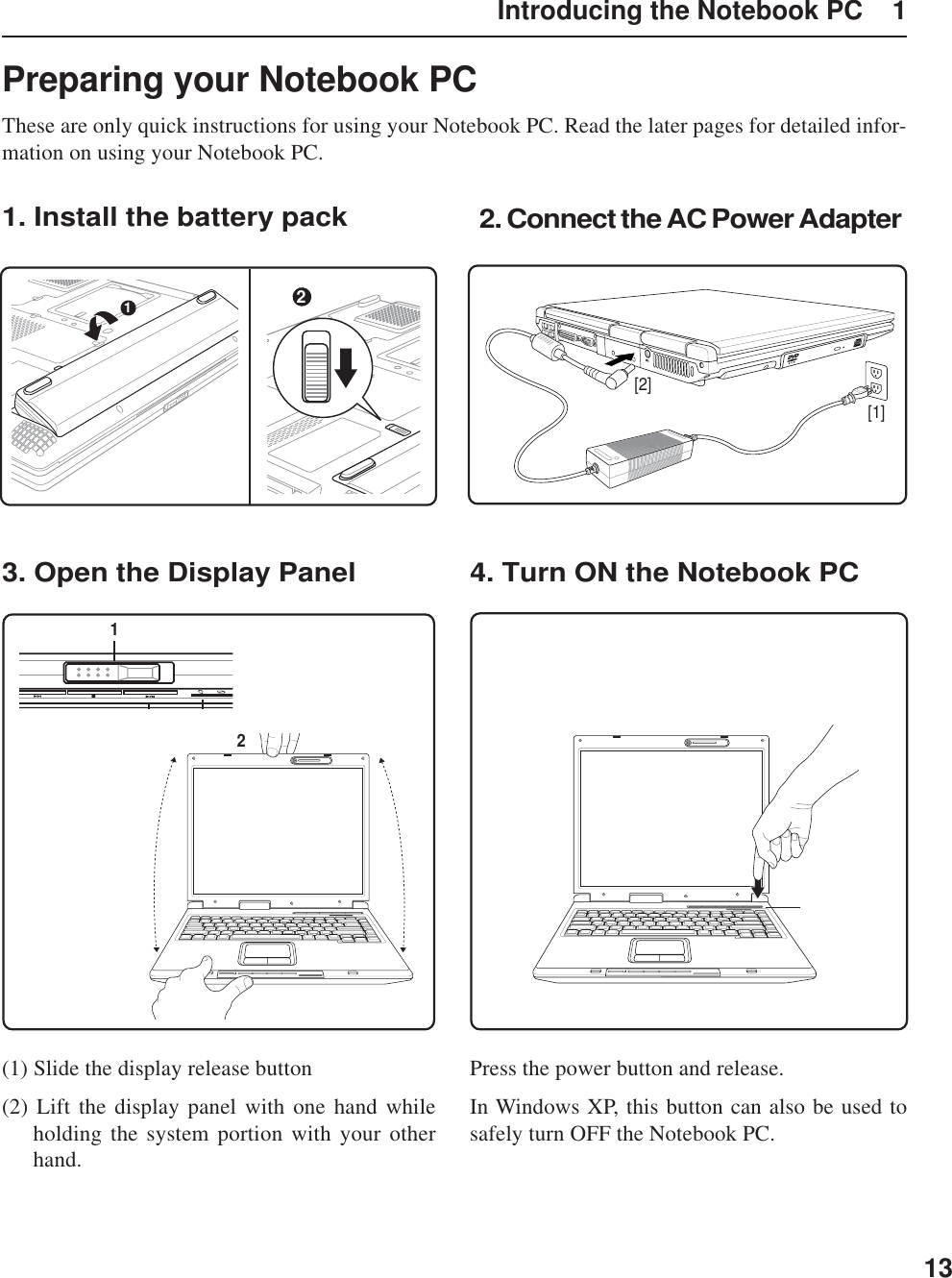 13Introducing the Notebook PC    1Preparing your Notebook PCThese are only quick instructions for using your Notebook PC. Read the later pages for detailed infor-mation on using your Notebook PC.1. Install the battery pack3. Open the Display Panel 4. Turn ON the Notebook PC2. Connect the AC Power AdapterPress the power button and release.In Windows XP, this button can also be used tosafely turn OFF the Notebook PC.(1) Slide the display release button(2) Lift the display panel with one hand whileholding the system portion with your otherhand.[1][2]1221