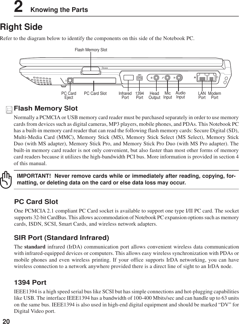 202    Knowing the PartsRight SideRefer to the diagram below to identify the components on this side of the Notebook PC.ModemPortLANPortFlash Memory SlotHeadOutput1394PortPC Card Slot MicInput AudioInputPC CardEject InfraredPort1394 PortIEEE1394 is a high speed serial bus like SCSI but has simple connections and hot-plugging capabilitieslike USB. The interface IEEE1394 has a bandwidth of 100-400 Mbits/sec and can handle up to 63 unitson the same bus. IEEE1394 is also used in high-end digital equipment and should be marked “DV” forDigital Video port.PC Card SlotOne PCMCIA 2.1 compliant PC Card socket is available to support one type I/II PC card. The socketsupports 32-bit CardBus. This allows accommodation of Notebook PC expansion options such as memorycards, ISDN, SCSI, Smart Cards, and wireless network adapters.Flash Memory SlotNormally a PCMCIA or USB memory card reader must be purchased separately in order to use memorycards from devices such as digital cameras, MP3 players, mobile phones, and PDAs. This Notebook PChas a built-in memory card reader that can read the following flash memory cards: Secure Digital (SD),Multi-Media Card (MMC), Memory Stick (MS), Memory Stick Select (MS Select), Memory StickDuo (with MS adapter), Memory Stick Pro, and Memory Stick Pro Duo (with MS Pro adapter). Thebuilt-in memory card reader is not only convenient, but also faster than most other forms of memorycard readers because it utilizes the high-bandwidth PCI bus. More information is provided in section 4of this manual.IMPORTANT!  Never remove cards while or immediately after reading, copying, for-matting, or deleting data on the card or else data loss may occur.SIR Port (Standard Infrared)The standard infrared (IrDA) communication port allows convenient wireless data communicationwith infrared-equipped devices or computers. This allows easy wireless synchronization with PDAs ormobile phones and even wireless printing. If your office supports IrDA networking, you can havewireless connection to a network anywhere provided there is a direct line of sight to an IrDA node.