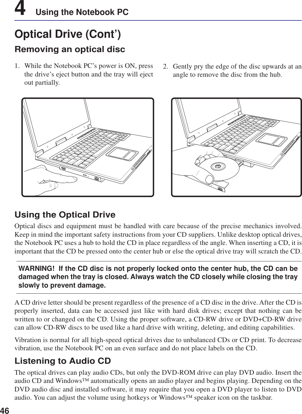 464    Using the Notebook PCA CD drive letter should be present regardless of the presence of a CD disc in the drive. After the CD isproperly inserted, data can be accessed just like with hard disk drives; except that nothing can bewritten to or changed on the CD. Using the proper software, a CD-RW drive or DVD+CD-RW drivecan allow CD-RW discs to be used like a hard drive with writing, deleting, and editing capabilities.Vibration is normal for all high-speed optical drives due to unbalanced CDs or CD print. To decreasevibration, use the Notebook PC on an even surface and do not place labels on the CD.Listening to Audio CDThe optical drives can play audio CDs, but only the DVD-ROM drive can play DVD audio. Insert theaudio CD and Windows™ automatically opens an audio player and begins playing. Depending on theDVD audio disc and installed software, it may require that you open a DVD player to listen to DVDaudio. You can adjust the volume using hotkeys or Windows™ speaker icon on the taskbar.Using the Optical DriveOptical discs and equipment must be handled with care because of the precise mechanics involved.Keep in mind the important safety instructions from your CD suppliers. Unlike desktop optical drives,the Notebook PC uses a hub to hold the CD in place regardless of the angle. When inserting a CD, it isimportant that the CD be pressed onto the center hub or else the optical drive tray will scratch the CD.WARNING!  If the CD disc is not properly locked onto the center hub, the CD can bedamaged when the tray is closed. Always watch the CD closely while closing the trayslowly to prevent damage.Optical Drive (Cont’)Removing an optical disc1. While the Notebook PC’s power is ON, pressthe drive’s eject button and the tray will ejectout partially.2. Gently pry the edge of the disc upwards at anangle to remove the disc from the hub.31