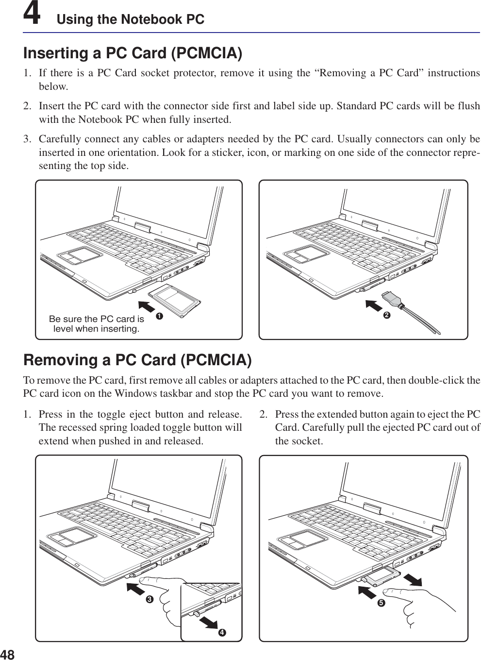 484    Using the Notebook PCInserting a PC Card (PCMCIA)1. If there is a PC Card socket protector, remove it using the “Removing a PC Card” instructionsbelow.2. Insert the PC card with the connector side first and label side up. Standard PC cards will be flushwith the Notebook PC when fully inserted.3. Carefully connect any cables or adapters needed by the PC card. Usually connectors can only beinserted in one orientation. Look for a sticker, icon, or marking on one side of the connector repre-senting the top side.1. Press in the toggle eject button and release.The recessed spring loaded toggle button willextend when pushed in and released.2. Press the extended button again to eject the PCCard. Carefully pull the ejected PC card out ofthe socket.Removing a PC Card (PCMCIA)To remove the PC card, first remove all cables or adapters attached to the PC card, then double-click thePC card icon on the Windows taskbar and stop the PC card you want to remove.5341Be sure the PC card islevel when inserting.2