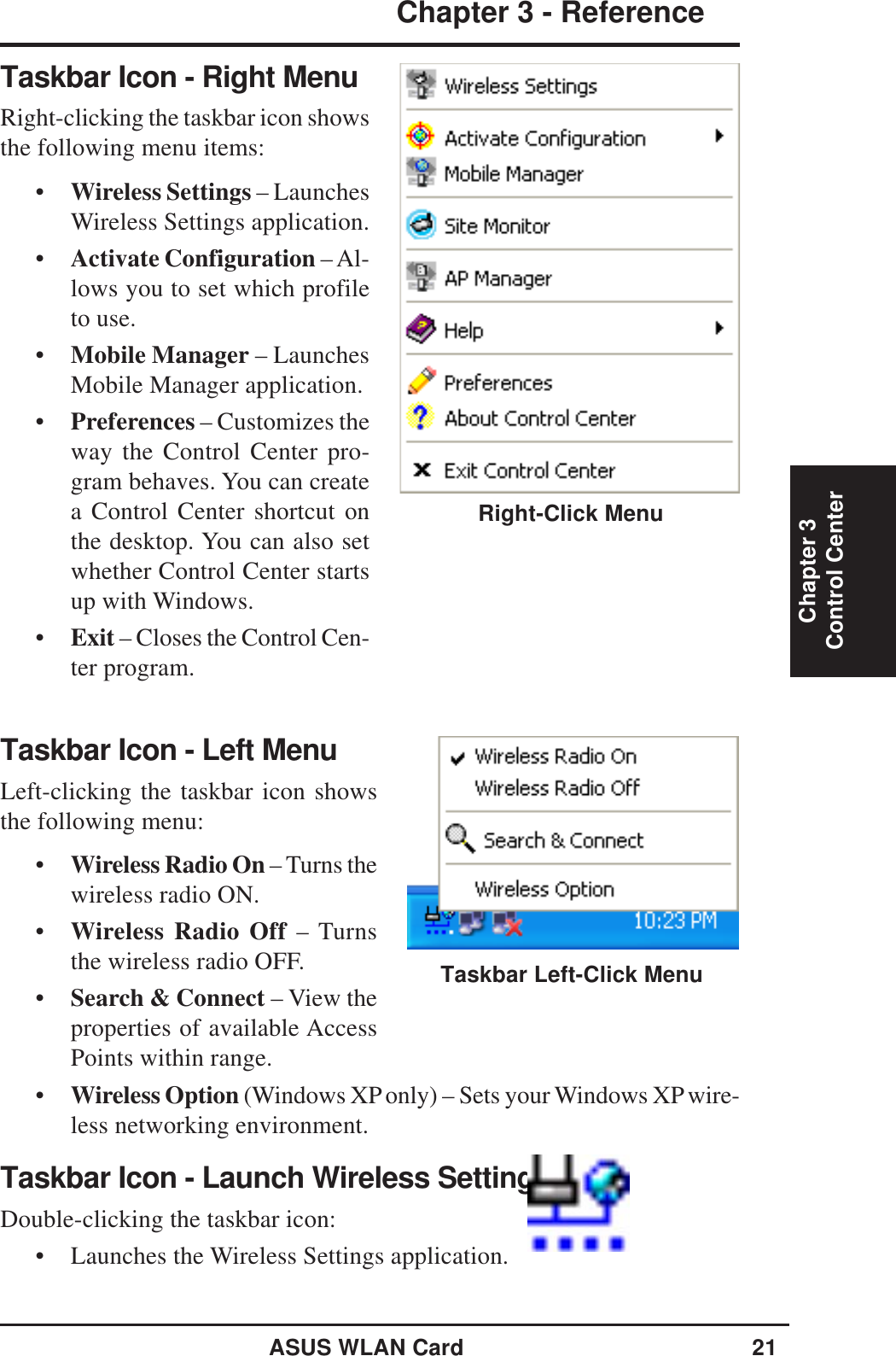 ASUS WLAN Card 21Chapter 3 - ReferenceChapter 3Control CenterTaskbar Icon - Left MenuLeft-clicking the taskbar icon showsthe following menu:•Wireless Radio On – Turns thewireless radio ON.•Wireless Radio Off – Turnsthe wireless radio OFF.•Search &amp; Connect – View theproperties of available AccessPoints within range.•Wireless Option (Windows XP only) – Sets your Windows XP wire-less networking environment.Taskbar Icon - Launch Wireless SettingsDouble-clicking the taskbar icon:• Launches the Wireless Settings application.Taskbar Left-Click MenuTaskbar Icon - Right MenuRight-clicking the taskbar icon showsthe following menu items:•Wireless Settings – LaunchesWireless Settings application.•Activate Configuration – Al-lows you to set which profileto use.•Mobile Manager – LaunchesMobile Manager application.•Preferences – Customizes theway the Control Center pro-gram behaves. You can createa Control Center shortcut onthe desktop. You can also setwhether Control Center startsup with Windows.•Exit – Closes the Control Cen-ter program.Right-Click Menu