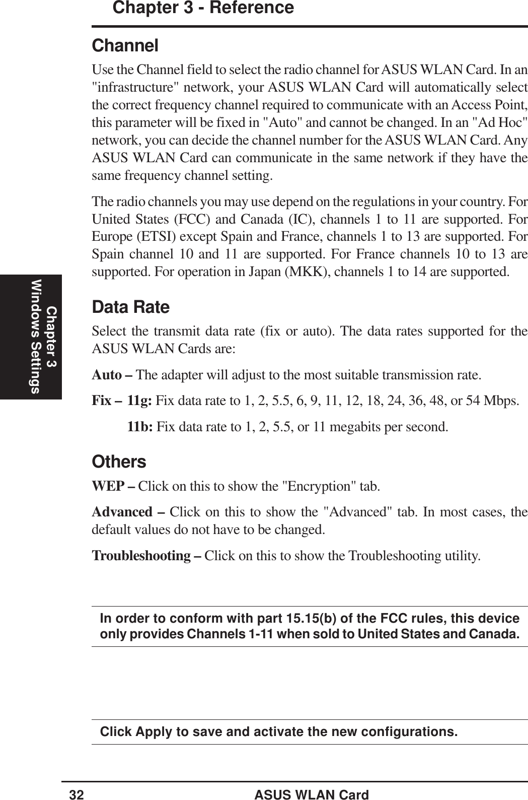 32 ASUS WLAN CardChapter 3 - ReferenceChapter 3Windows SettingsClick Apply to save and activate the new configurations.ChannelUse the Channel field to select the radio channel for ASUS WLAN Card. In an&quot;infrastructure&quot; network, your ASUS WLAN Card will automatically selectthe correct frequency channel required to communicate with an Access Point,this parameter will be fixed in &quot;Auto&quot; and cannot be changed. In an &quot;Ad Hoc&quot;network, you can decide the channel number for the ASUS WLAN Card. AnyASUS WLAN Card can communicate in the same network if they have thesame frequency channel setting.The radio channels you may use depend on the regulations in your country. ForUnited States (FCC) and Canada (IC), channels 1 to 11 are supported. ForEurope (ETSI) except Spain and France, channels 1 to 13 are supported. ForSpain channel 10 and 11 are supported. For France channels 10 to 13 aresupported. For operation in Japan (MKK), channels 1 to 14 are supported.Data RateSelect the transmit data rate (fix or auto). The data rates supported for theASUS WLAN Cards are:Auto – The adapter will adjust to the most suitable transmission rate.Fix – 11g: Fix data rate to 1, 2, 5.5, 6, 9, 11, 12, 18, 24, 36, 48, or 54 Mbps.11b: Fix data rate to 1, 2, 5.5, or 11 megabits per second.OthersWEP – Click on this to show the &quot;Encryption&quot; tab.Advanced – Click on this to show the &quot;Advanced&quot; tab. In most cases, thedefault values do not have to be changed.Troubleshooting – Click on this to show the Troubleshooting utility.In order to conform with part 15.15(b) of the FCC rules, this deviceonly provides Channels 1-11 when sold to United States and Canada.