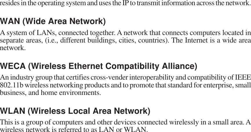 resides in the operating system and uses the IP to transmit information across the network.WAN (Wide Area Network)A system of LANs, connected together. A network that connects computers located inseparate areas, (i.e., different buildings, cities, countries). The Internet is a wide areanetwork.WECA (Wireless Ethernet Compatibility Alliance)An industry group that certifies cross-vender interoperability and compatibility of IEEE802.11b wireless networking products and to promote that standard for enterprise, smallbusiness, and home environments.WLAN (Wireless Local Area Network)This is a group of computers and other devices connected wirelessly in a small area. Awireless network is referred to as LAN or WLAN.