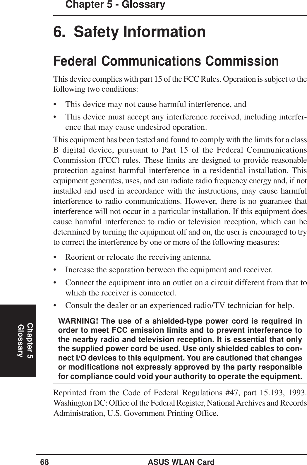 68 ASUS WLAN CardChapter 5Chapter 5 - GlossaryGlossary6.  Safety InformationFederal Communications CommissionThis device complies with part 15 of the FCC Rules. Operation is subject to thefollowing two conditions:• This device may not cause harmful interference, and• This device must accept any interference received, including interfer-ence that may cause undesired operation.This equipment has been tested and found to comply with the limits for a classB digital device, pursuant to Part 15 of the Federal CommunicationsCommission (FCC) rules. These limits are designed to provide reasonableprotection against harmful interference in a residential installation. Thisequipment generates, uses, and can radiate radio frequency energy and, if notinstalled and used in accordance with the instructions, may cause harmfulinterference to radio communications. However, there is no guarantee thatinterference will not occur in a particular installation. If this equipment doescause harmful interference to radio or television reception, which can bedetermined by turning the equipment off and on, the user is encouraged to tryto correct the interference by one or more of the following measures:• Reorient or relocate the receiving antenna.• Increase the separation between the equipment and receiver.• Connect the equipment into an outlet on a circuit different from that towhich the receiver is connected.• Consult the dealer or an experienced radio/TV technician for help.WARNING! The use of a shielded-type power cord is required inorder to meet FCC emission limits and to prevent interference tothe nearby radio and television reception. It is essential that onlythe supplied power cord be used. Use only shielded cables to con-nect I/O devices to this equipment. You are cautioned that changesor modifications not expressly approved by the party responsiblefor compliance could void your authority to operate the equipment.Reprinted from the Code of Federal Regulations #47, part 15.193, 1993.Washington DC: Office of the Federal Register, National Archives and RecordsAdministration, U.S. Government Printing Office.