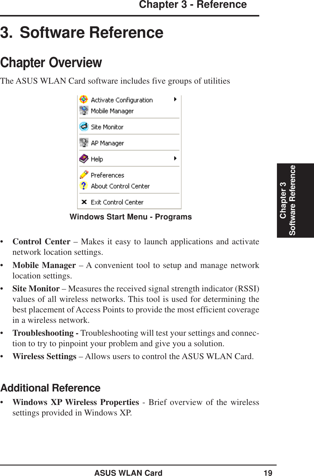 ASUS WLAN Card 19Chapter 3 - ReferenceChapter 3Software Reference•Control Center – Makes it easy to launch applications and activatenetwork location settings.•Mobile Manager – A convenient tool to setup and manage networklocation settings.•Site Monitor – Measures the received signal strength indicator (RSSI)values of all wireless networks. This tool is used for determining thebest placement of Access Points to provide the most efficient coveragein a wireless network.•Troubleshooting - Troubleshooting will test your settings and connec-tion to try to pinpoint your problem and give you a solution.•Wireless Settings – Allows users to control the ASUS WLAN Card.Additional Reference•Windows XP Wireless Properties - Brief overview of the wirelesssettings provided in Windows XP.3. Software ReferenceChapter OverviewThe ASUS WLAN Card software includes five groups of utilitiesWindows Start Menu - Programs